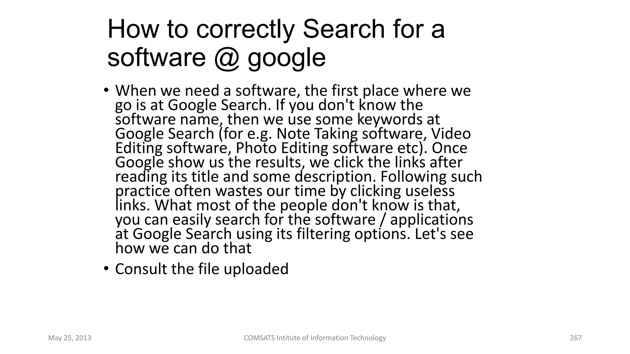 How to correctly Search for a
software @ google
• When we need a software, the first place where we
go is at Google Search. If you don't know the
software name, then we use some keywords at
Google Search (for e.g. Note Taking software, Video
Editing software, Photo Editing software etc). Once
Google show us the results, we click the links after
reading its title and some description. Following such
practice often wastes our time by clicking useless
links. What most of the people don't know is that,
you can easily search for the software / applications
at Google Search using its filtering options. Let's see
how we can do that
• Consult the file uploaded
May 25, 2013 COMSATS Intitute of Information Technology 267
 