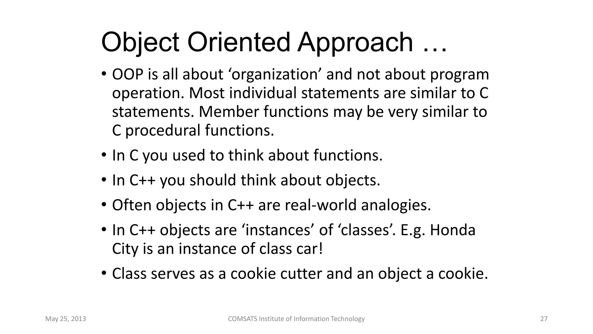 Object Oriented Approach …
• OOP is all about ‘organization’ and not about program
operation. Most individual statements are similar to C
statements. Member functions may be very similar to
C procedural functions.
• In C you used to think about functions.
• In C++ you should think about objects.
• Often objects in C++ are real-world analogies.
• In C++ objects are ‘instances’ of ‘classes’. E.g. Honda
City is an instance of class car!
• Class serves as a cookie cutter and an object a cookie.
May 25, 2013 COMSATS Institute of Information Technology 27
 