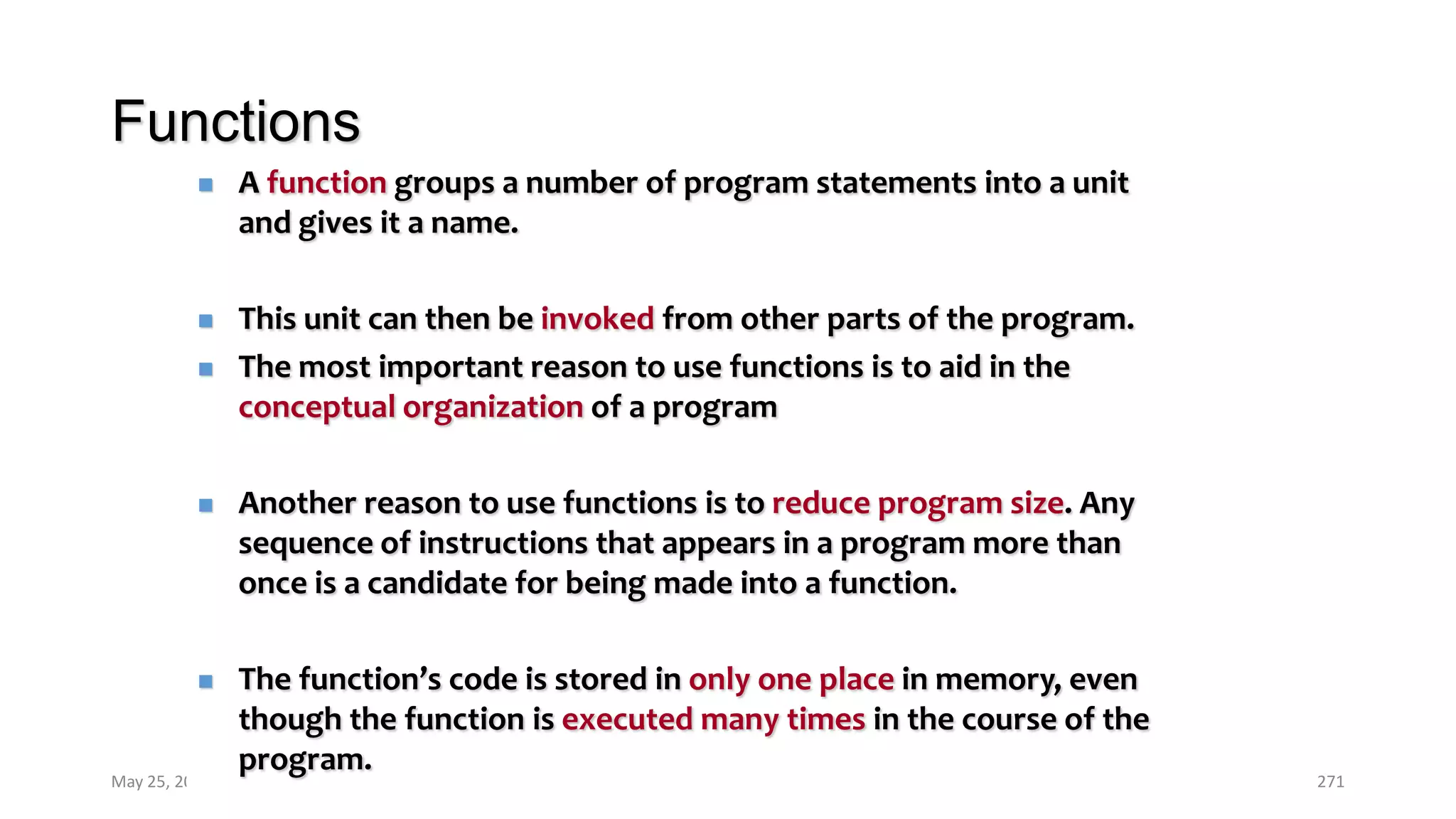 Functions
May 25, 2013 COMSATS Intitute of Information Technology 271
 A function groups a number of program statements into a unit
and gives it a name.
 This unit can then be invoked from other parts of the program.
 The most important reason to use functions is to aid in the
conceptual organization of a program
 Another reason to use functions is to reduce program size. Any
sequence of instructions that appears in a program more than
once is a candidate for being made into a function.
 The function’s code is stored in only one place in memory, even
though the function is executed many times in the course of the
program.
 