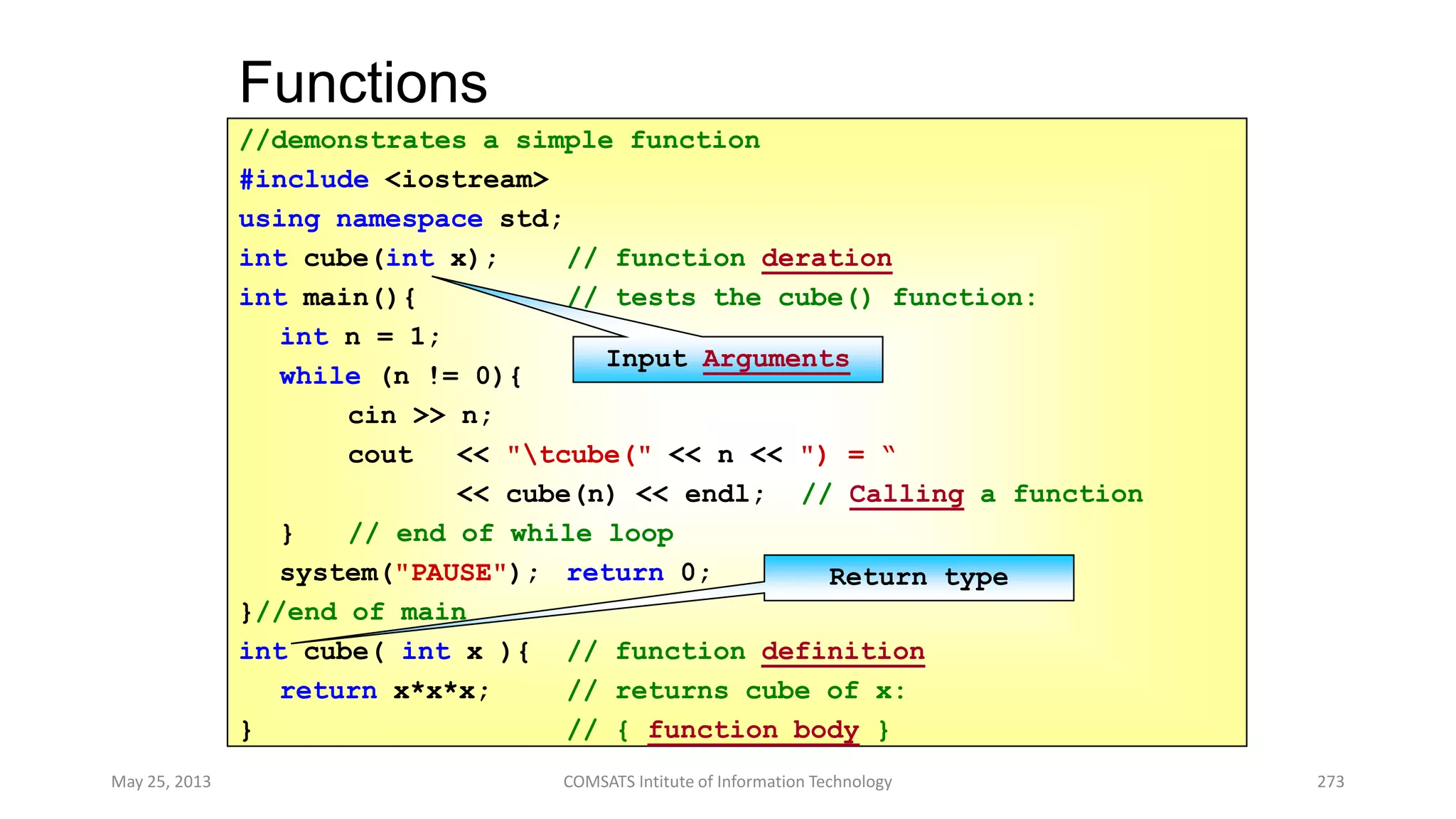 Functions
May 25, 2013 COMSATS Intitute of Information Technology 273
//demonstrates a simple function
#include <iostream>
using namespace std;
int cube(int x); // function deration
int main(){ // tests the cube() function:
int n = 1;
while (n != 0){
cin >> n;
cout << "tcube(" << n << ") = “
<< cube(n) << endl; // Calling a function
} // end of while loop
system("PAUSE"); return 0;
}//end of main
int cube( int x ){ // function definition
return x*x*x; // returns cube of x:
} // { function body }
Input Arguments
Return type
 