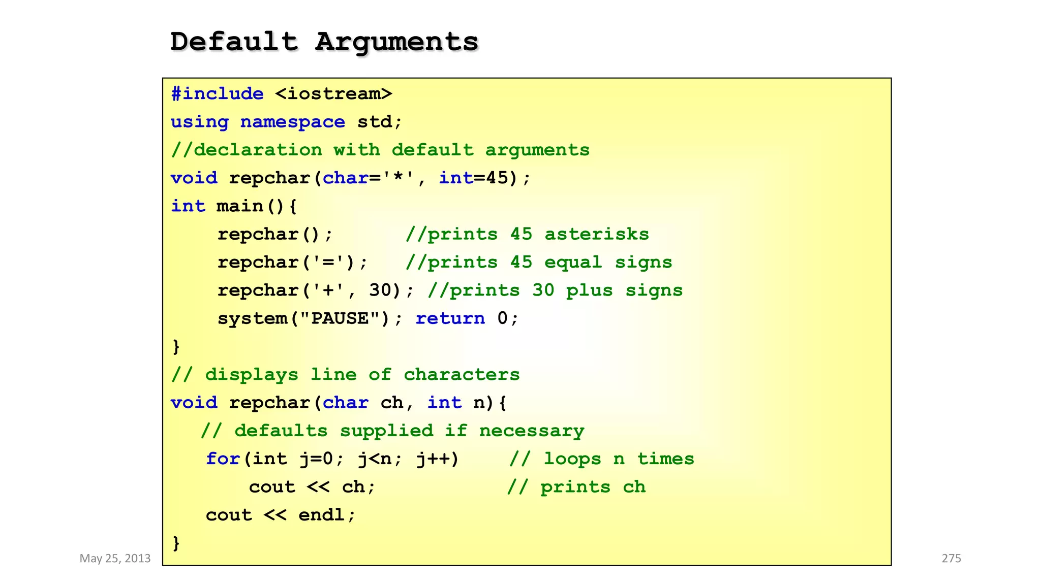 Default Arguments
May 25, 2013 COMSATS Intitute of Information Technology 275
#include <iostream>
using namespace std;
//declaration with default arguments
void repchar(char='*', int=45);
int main(){
repchar(); //prints 45 asterisks
repchar('='); //prints 45 equal signs
repchar('+', 30); //prints 30 plus signs
system("PAUSE"); return 0;
}
// displays line of characters
void repchar(char ch, int n){
// defaults supplied if necessary
for(int j=0; j<n; j++) // loops n times
cout << ch; // prints ch
cout << endl;
}
 
