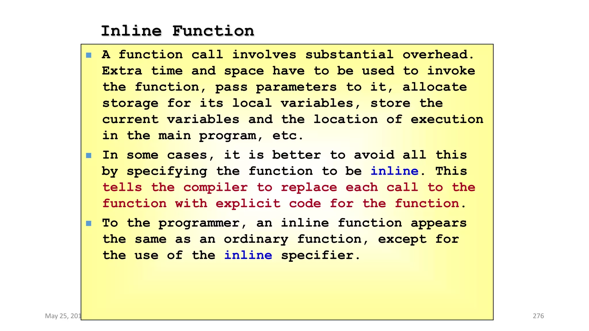 Inline Function
May 25, 2013 COMSATS Intitute of Information Technology 276
 A function call involves substantial overhead.
Extra time and space have to be used to invoke
the function, pass parameters to it, allocate
storage for its local variables, store the
current variables and the location of execution
in the main program, etc.
 In some cases, it is better to avoid all this
by specifying the function to be inline. This
tells the compiler to replace each call to the
function with explicit code for the function.
 To the programmer, an inline function appears
the same as an ordinary function, except for
the use of the inline specifier.
 
