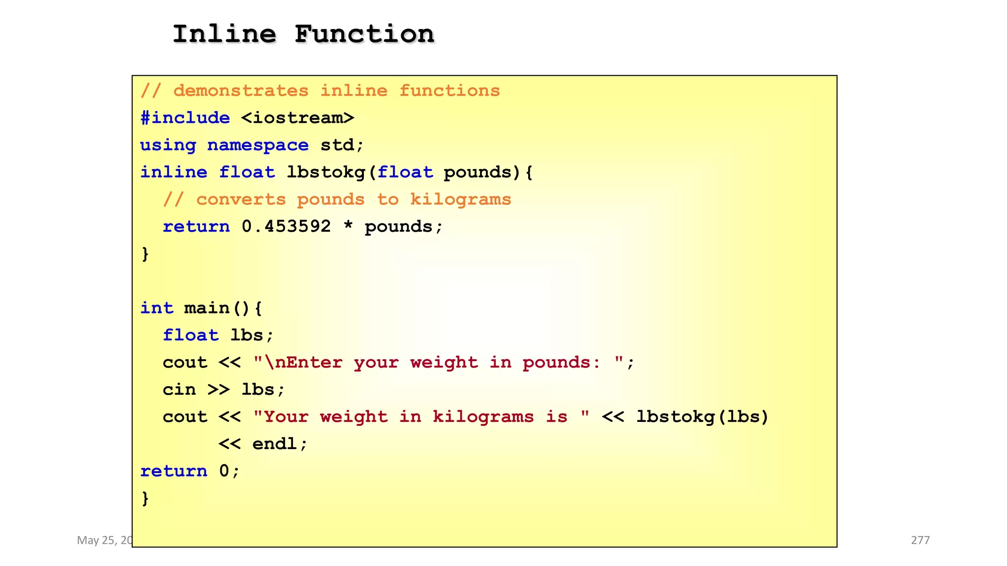 Inline Function
May 25, 2013 COMSATS Intitute of Information Technology 277
// demonstrates inline functions
#include <iostream>
using namespace std;
inline float lbstokg(float pounds){
// converts pounds to kilograms
return 0.453592 * pounds;
}
int main(){
float lbs;
cout << "nEnter your weight in pounds: ";
cin >> lbs;
cout << "Your weight in kilograms is " << lbstokg(lbs)
<< endl;
return 0;
}
 