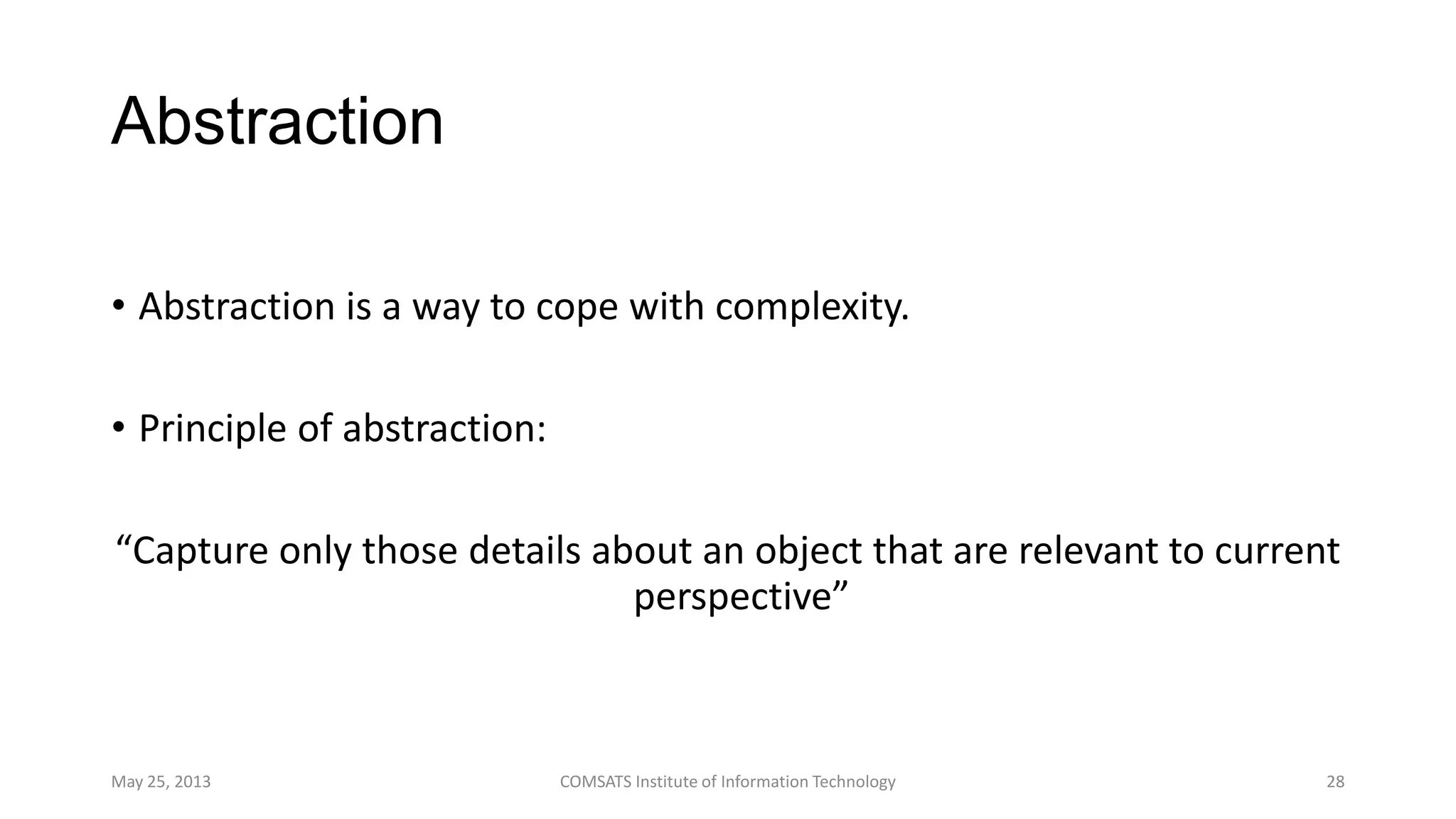 Abstraction
• Abstraction is a way to cope with complexity.
• Principle of abstraction:
“Capture only those details about an object that are relevant to current
perspective”
May 25, 2013 COMSATS Institute of Information Technology 28
 