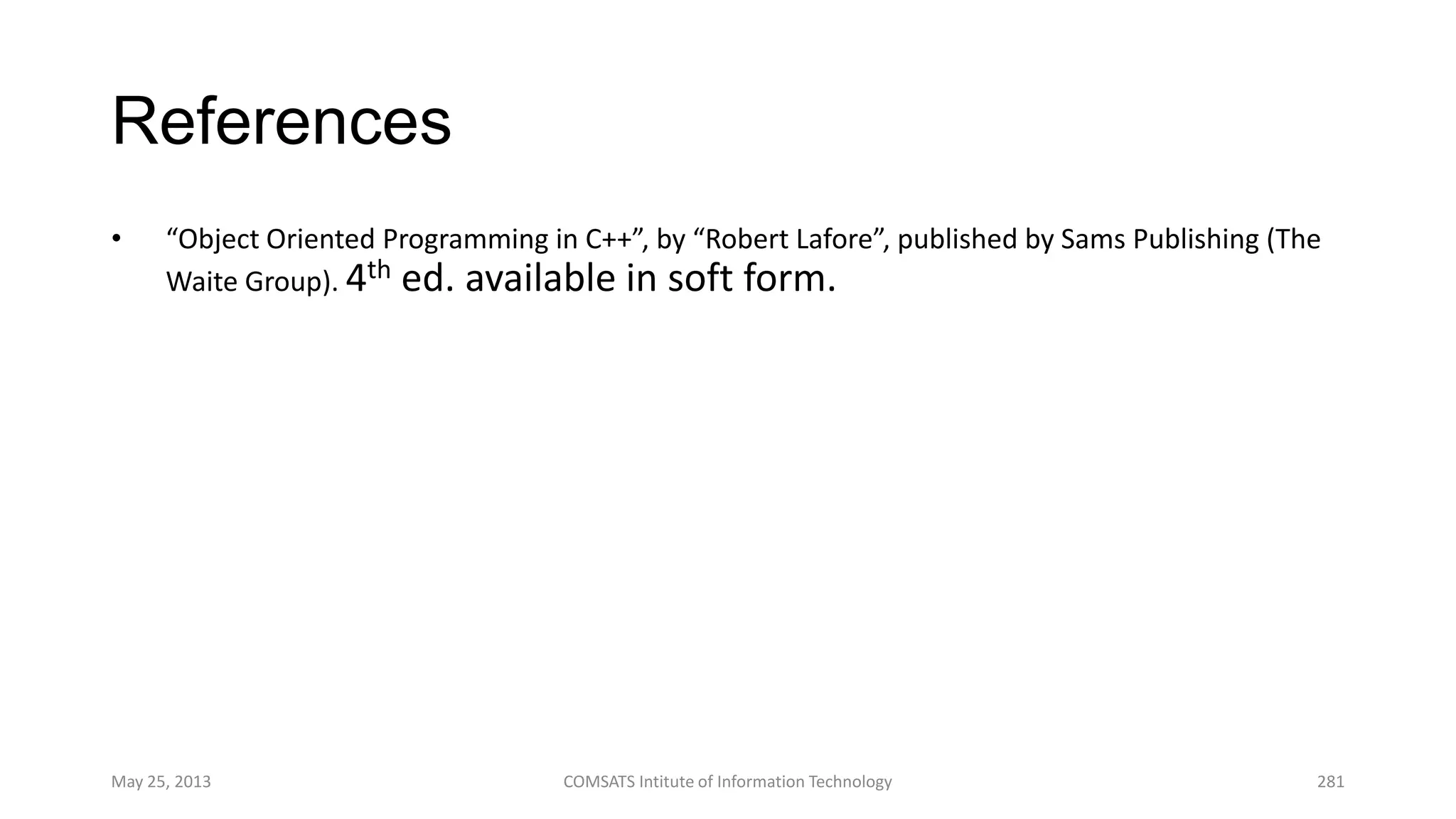 References
• “Object Oriented Programming in C++”, by “Robert Lafore”, published by Sams Publishing (The
Waite Group). 4th ed. available in soft form.
May 25, 2013 COMSATS Intitute of Information Technology 281
 