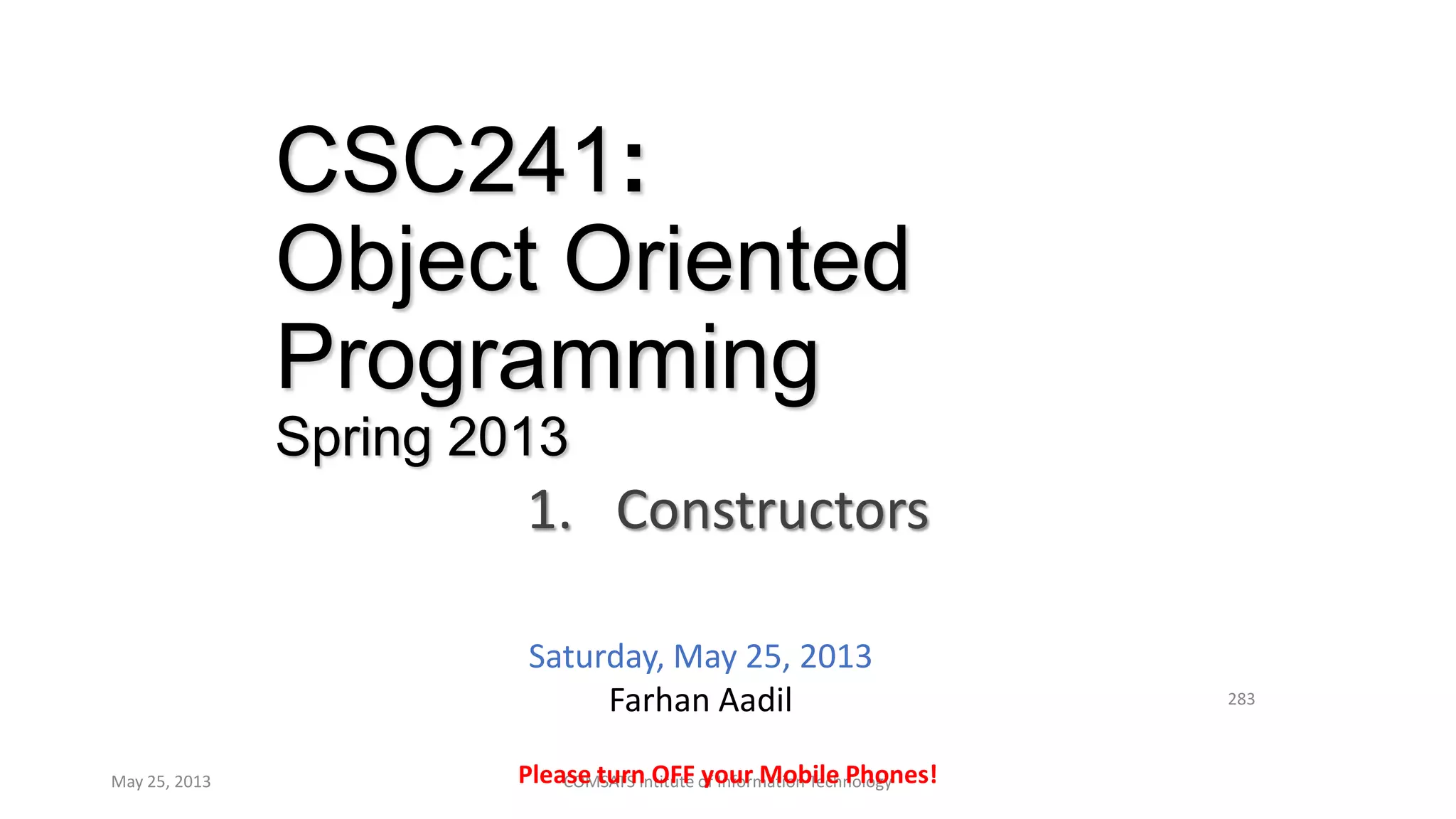 CSC241:
Object Oriented
Programming
Spring 2013
1. Constructors
May 25, 2013 COMSATS Intitute of Information Technology
283
Please turn OFF your Mobile Phones!
Saturday, May 25, 2013
Farhan Aadil
 
