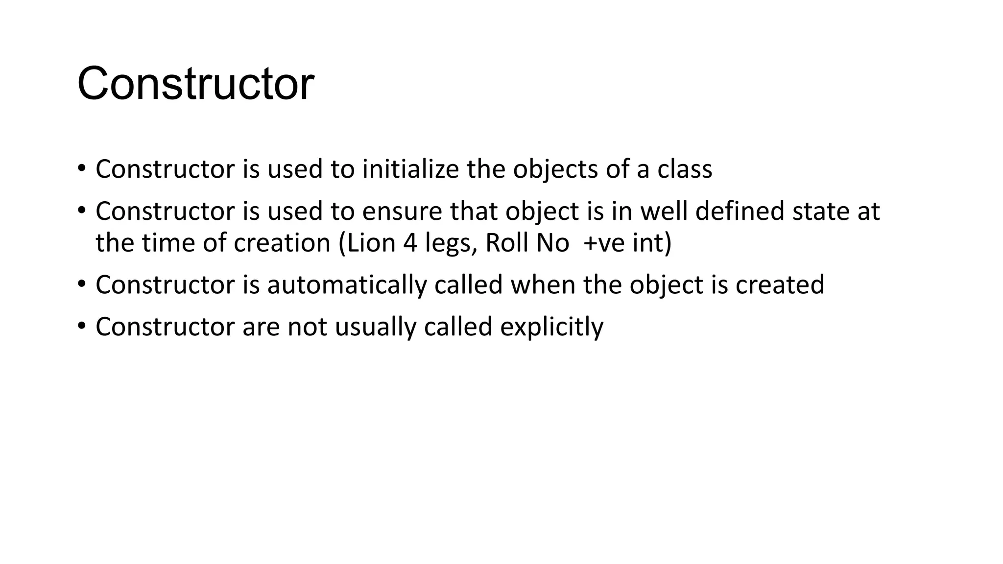 Constructor
• Constructor is used to initialize the objects of a class
• Constructor is used to ensure that object is in well defined state at
the time of creation (Lion 4 legs, Roll No +ve int)
• Constructor is automatically called when the object is created
• Constructor are not usually called explicitly
 