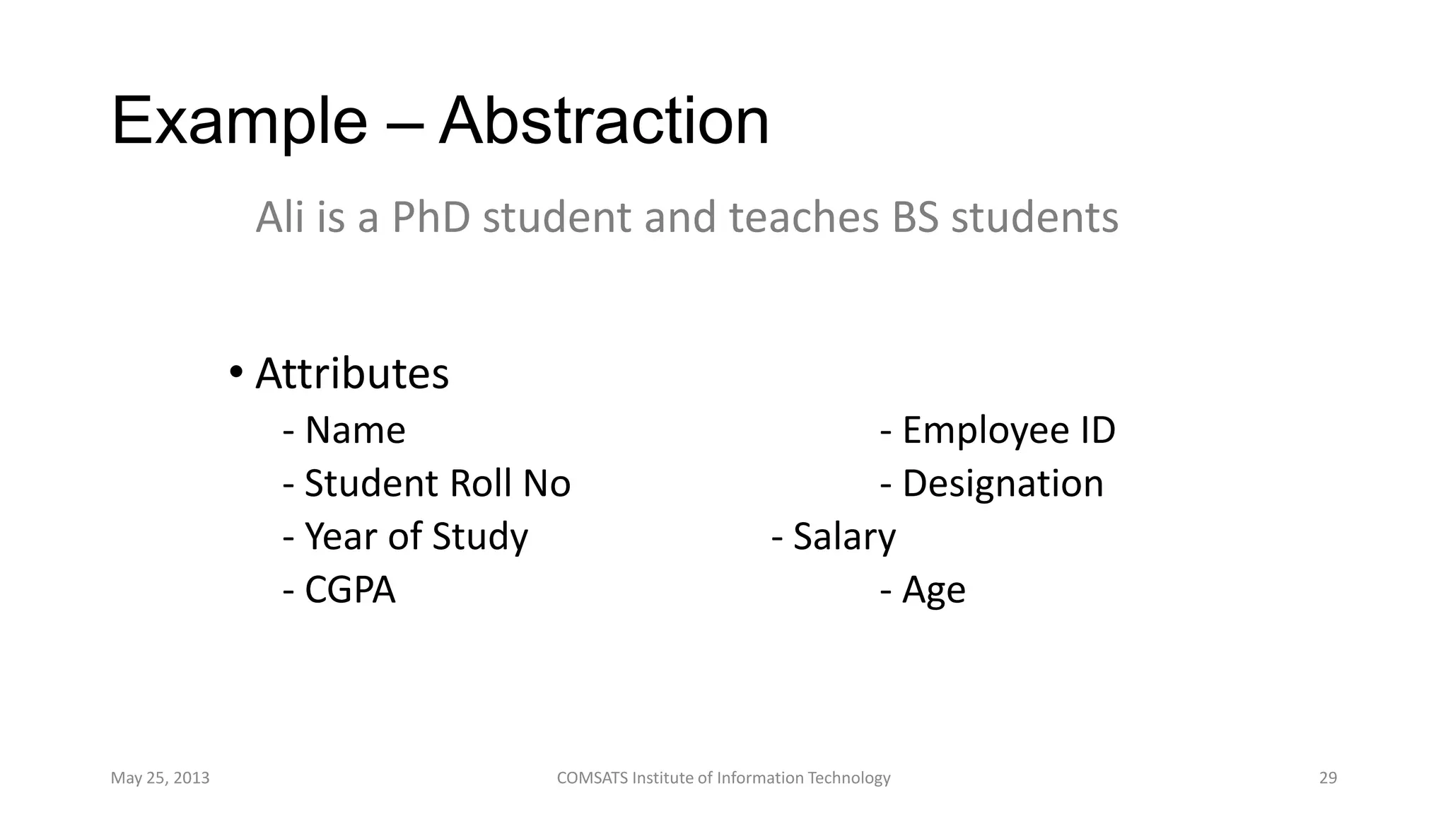 Example – Abstraction
• Attributes
- Name - Employee ID
- Student Roll No - Designation
- Year of Study - Salary
- CGPA - Age
May 25, 2013 COMSATS Institute of Information Technology 29
Ali is a PhD student and teaches BS students
 