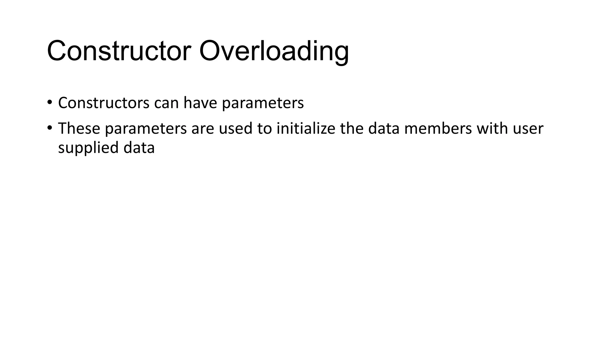 Constructor Overloading
• Constructors can have parameters
• These parameters are used to initialize the data members with user
supplied data
 