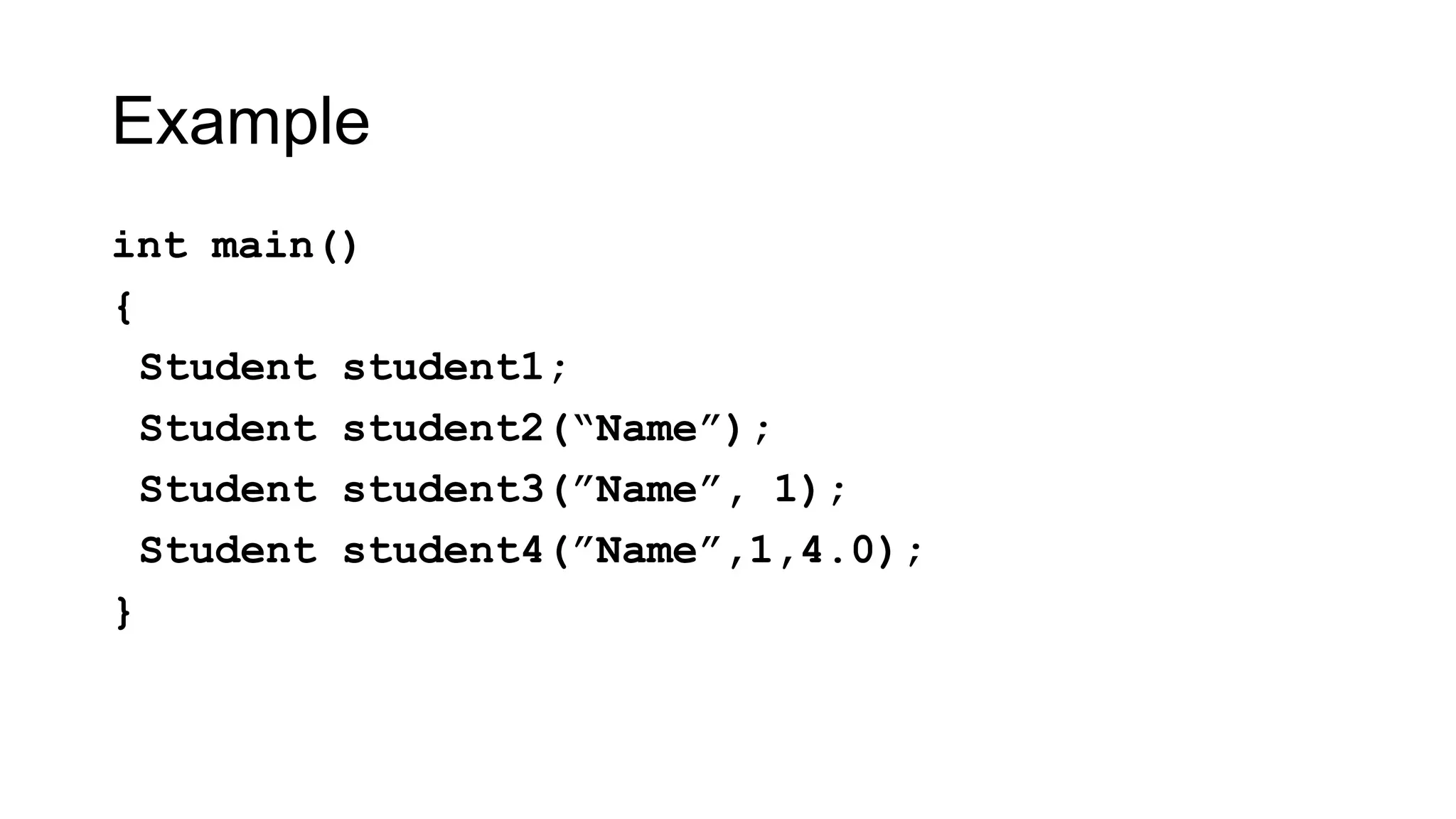 Example
int main()
{
Student student1;
Student student2(“Name”);
Student student3(”Name”, 1);
Student student4(”Name”,1,4.0);
}
 
