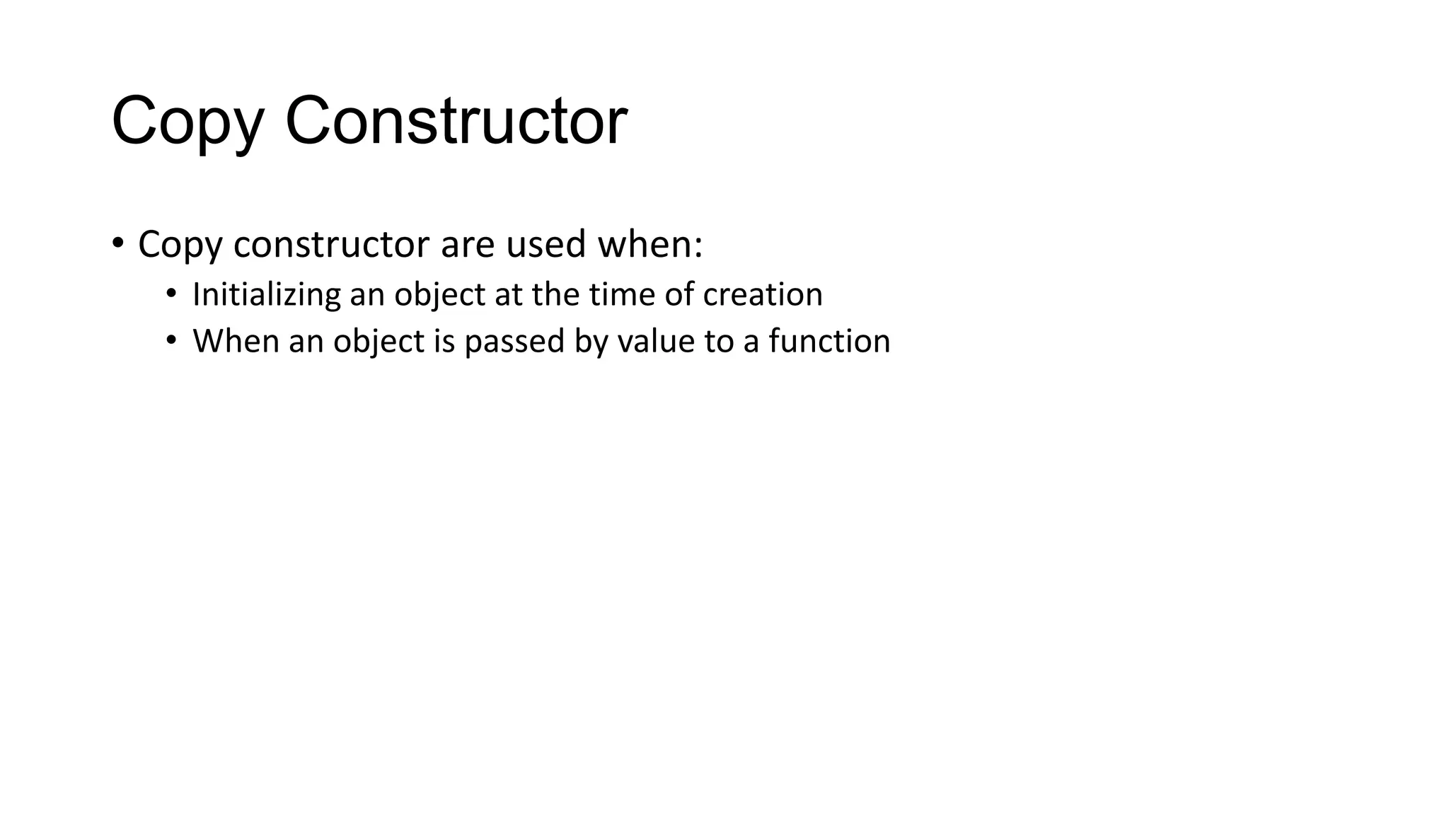 Copy Constructor
• Copy constructor are used when:
• Initializing an object at the time of creation
• When an object is passed by value to a function
 