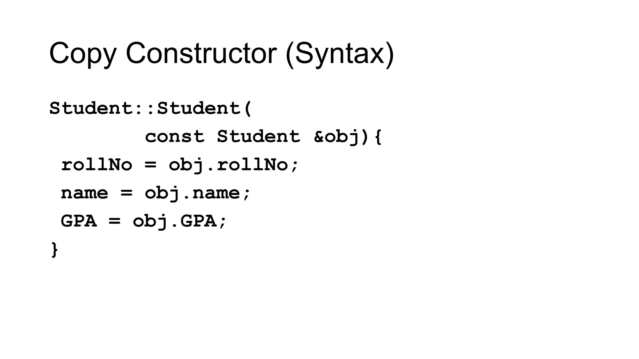Copy Constructor (Syntax)
Student::Student(
const Student &obj){
rollNo = obj.rollNo;
name = obj.name;
GPA = obj.GPA;
}
 