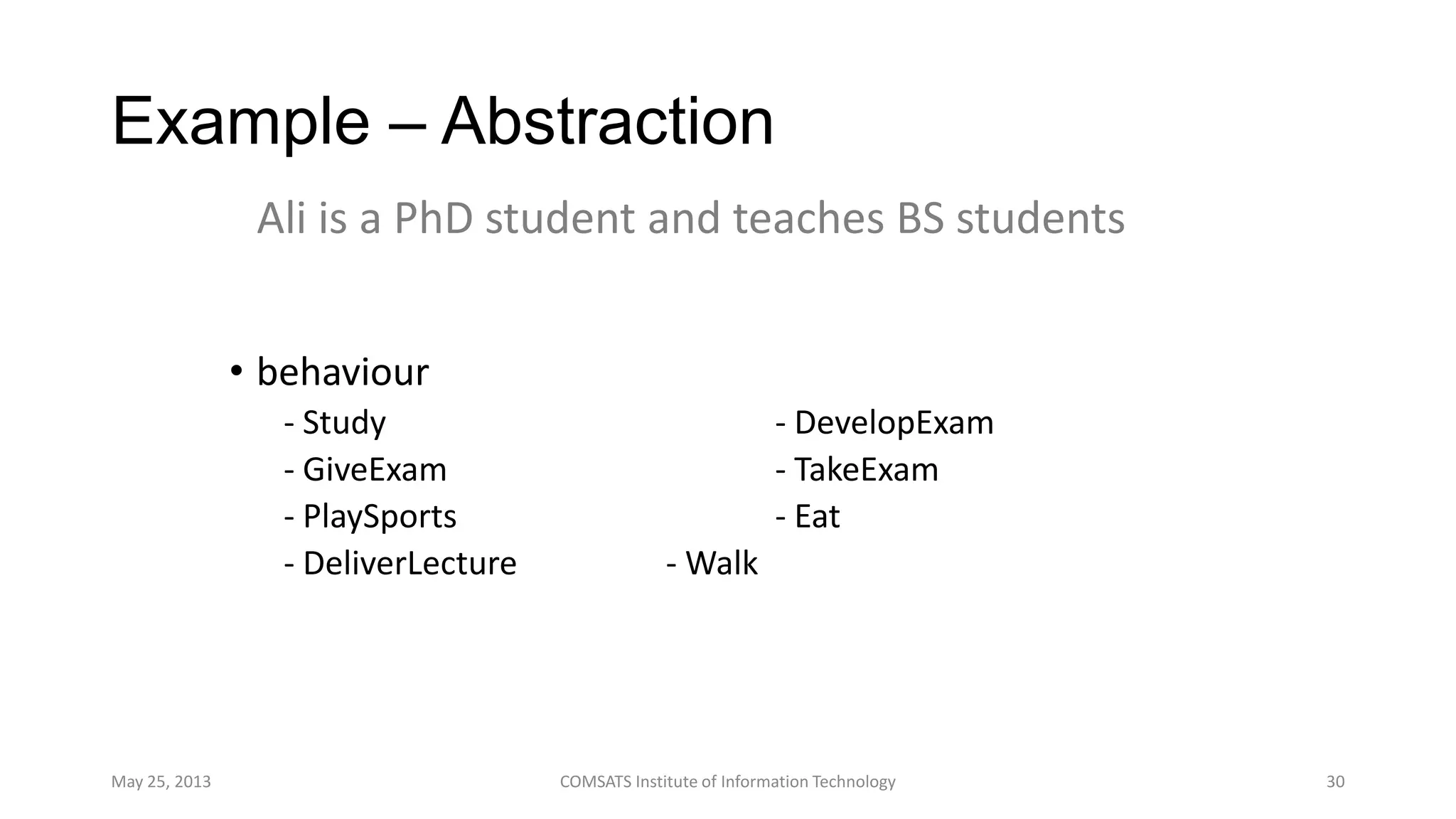 Example – Abstraction
• behaviour
- Study - DevelopExam
- GiveExam - TakeExam
- PlaySports - Eat
- DeliverLecture - Walk
May 25, 2013 COMSATS Institute of Information Technology 30
Ali is a PhD student and teaches BS students
 