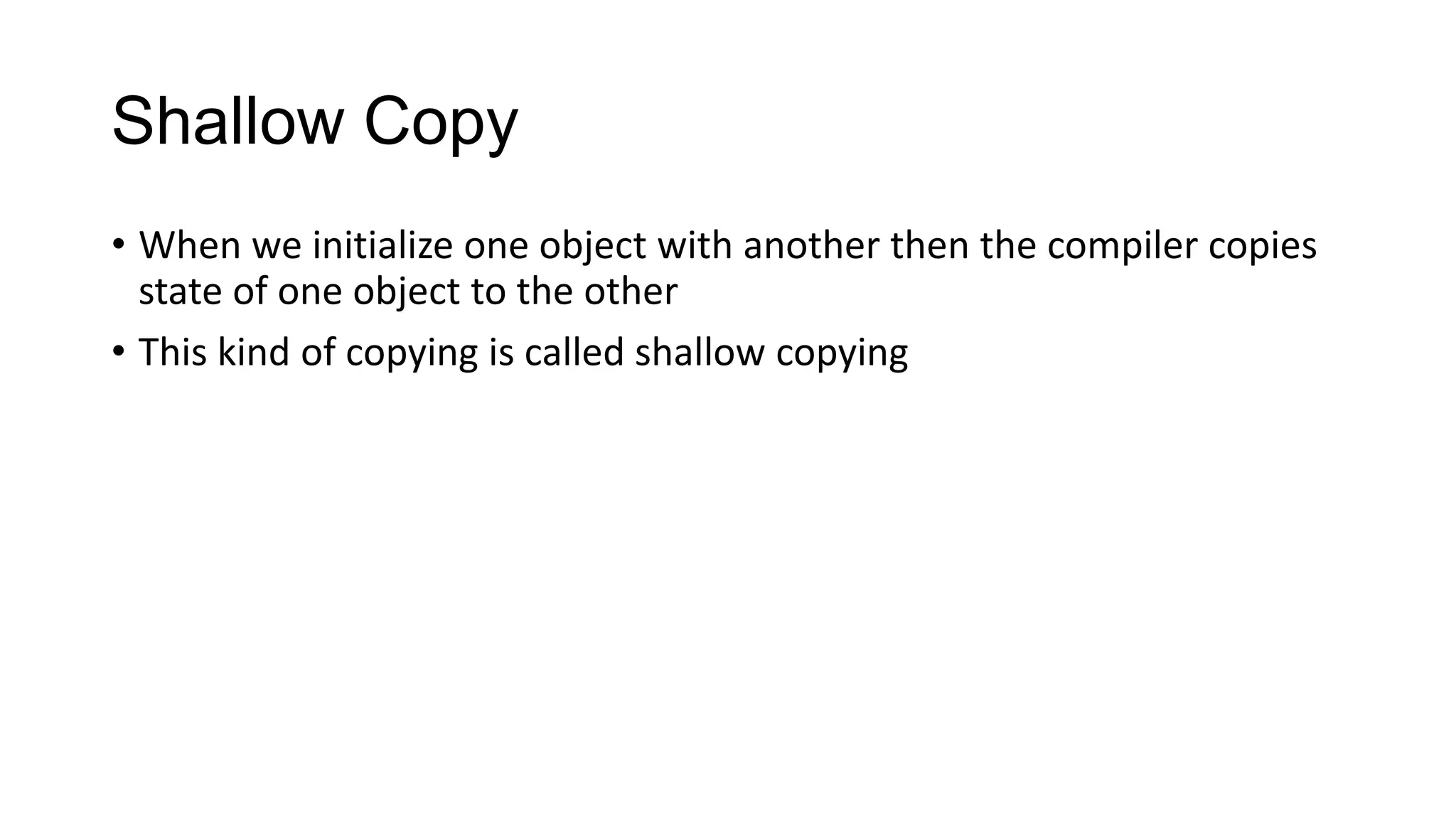 Shallow Copy
• When we initialize one object with another then the compiler copies
state of one object to the other
• This kind of copying is called shallow copying
 