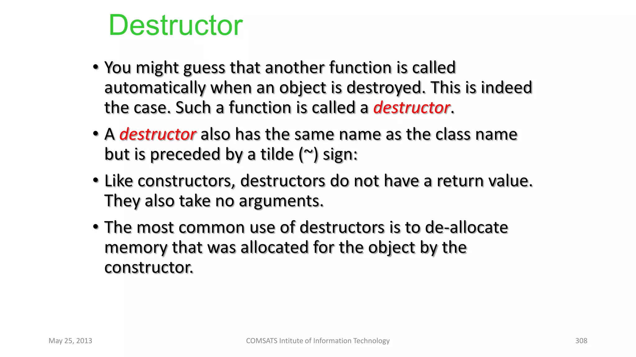 Destructor
• You might guess that another function is called
automatically when an object is destroyed. This is indeed
the case. Such a function is called a destructor.
• A destructor also has the same name as the class name
but is preceded by a tilde (~) sign:
• Like constructors, destructors do not have a return value.
They also take no arguments.
• The most common use of destructors is to de-allocate
memory that was allocated for the object by the
constructor.
May 25, 2013 COMSATS Intitute of Information Technology 308
 