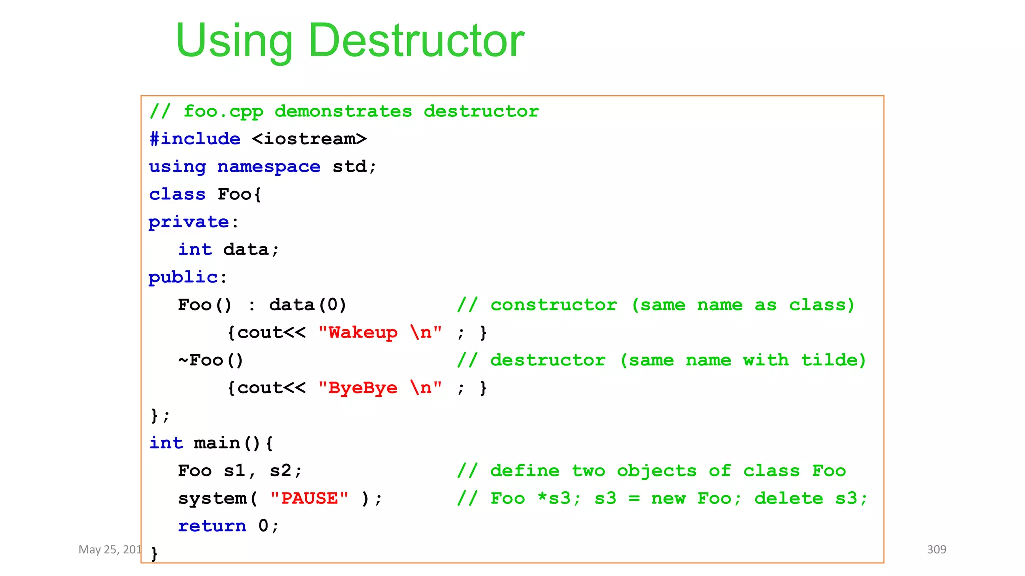 Using Destructor
May 25, 2013 COMSATS Intitute of Information Technology 309
// foo.cpp demonstrates destructor
#include <iostream>
using namespace std;
class Foo{
private:
int data;
public:
Foo() : data(0) // constructor (same name as class)
{cout<< "Wakeup n" ; }
~Foo() // destructor (same name with tilde)
{cout<< "ByeBye n" ; }
};
int main(){
Foo s1, s2; // define two objects of class Foo
system( "PAUSE" ); // Foo *s3; s3 = new Foo; delete s3;
return 0;
}
 
