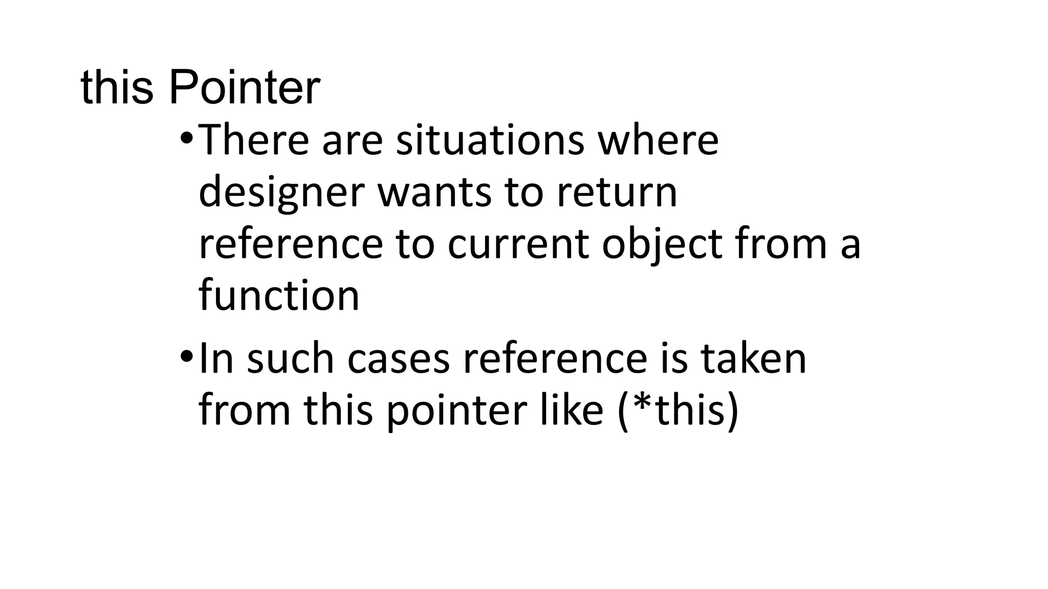 this Pointer
•There are situations where
designer wants to return
reference to current object from a
function
•In such cases reference is taken
from this pointer like (*this)
 