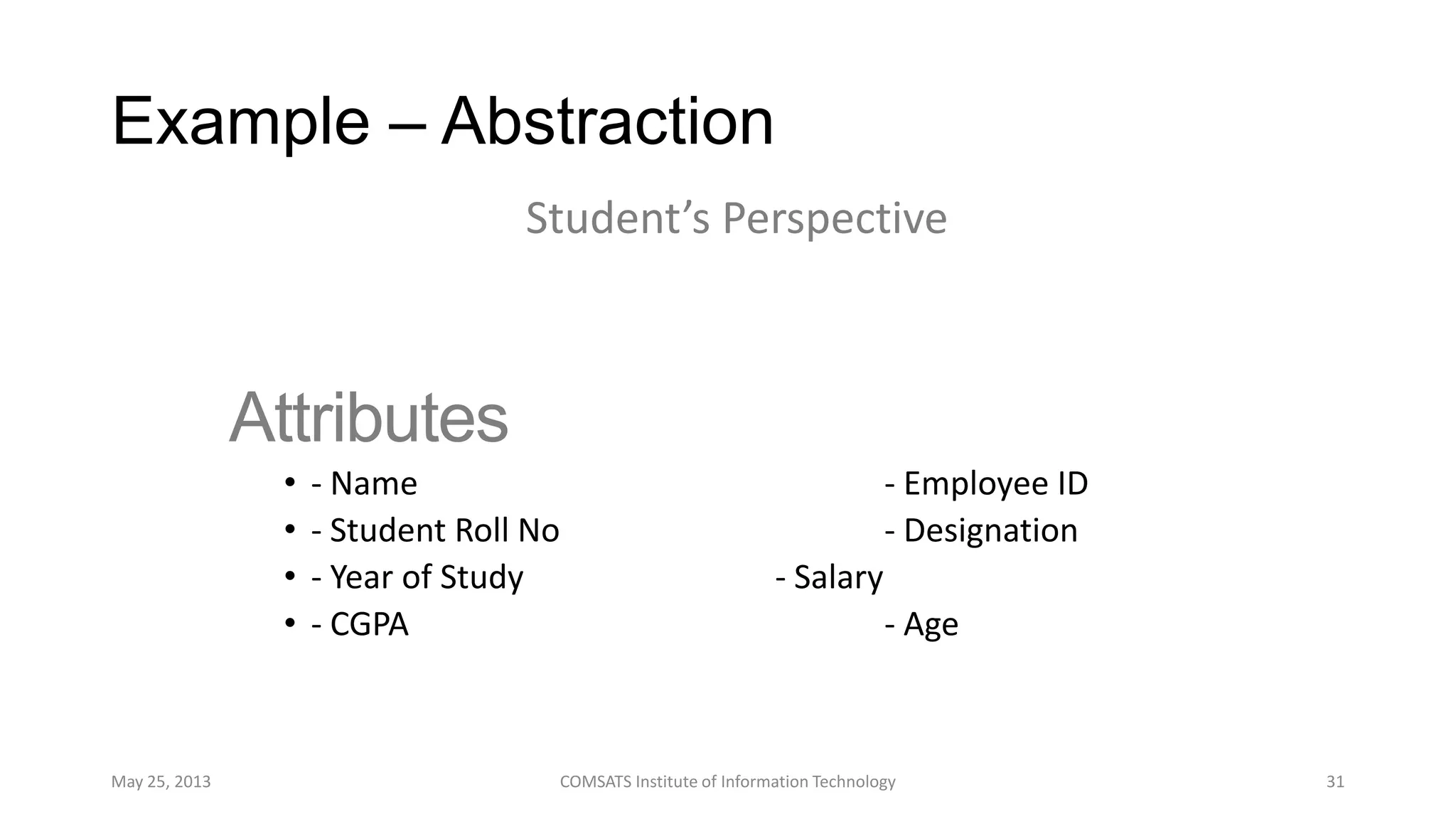 Example – Abstraction
Attributes
• - Name - Employee ID
• - Student Roll No - Designation
• - Year of Study - Salary
• - CGPA - Age
May 25, 2013 COMSATS Institute of Information Technology 31
Student’s Perspective
 