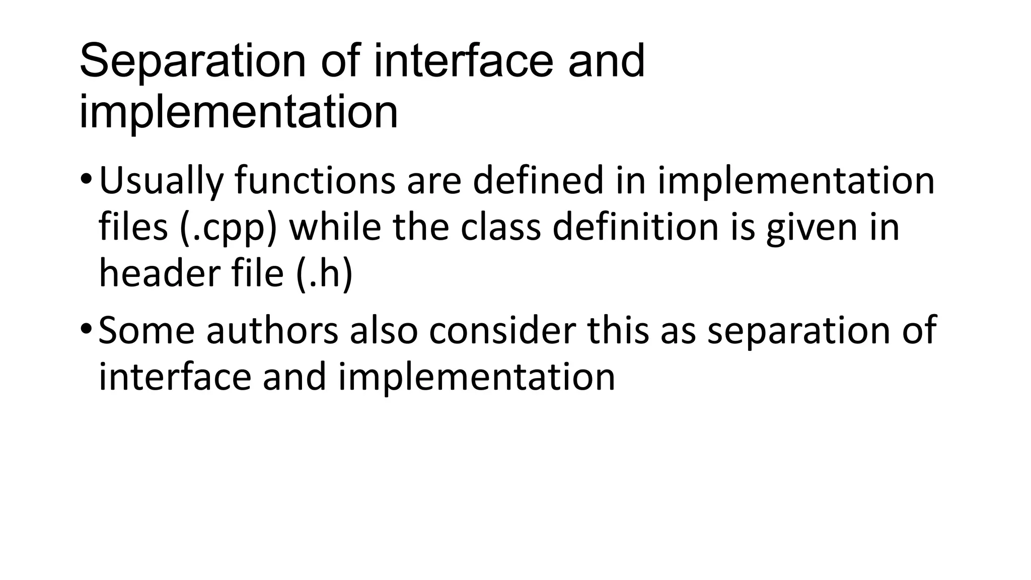 Separation of interface and
implementation
•Usually functions are defined in implementation
files (.cpp) while the class definition is given in
header file (.h)
•Some authors also consider this as separation of
interface and implementation
 