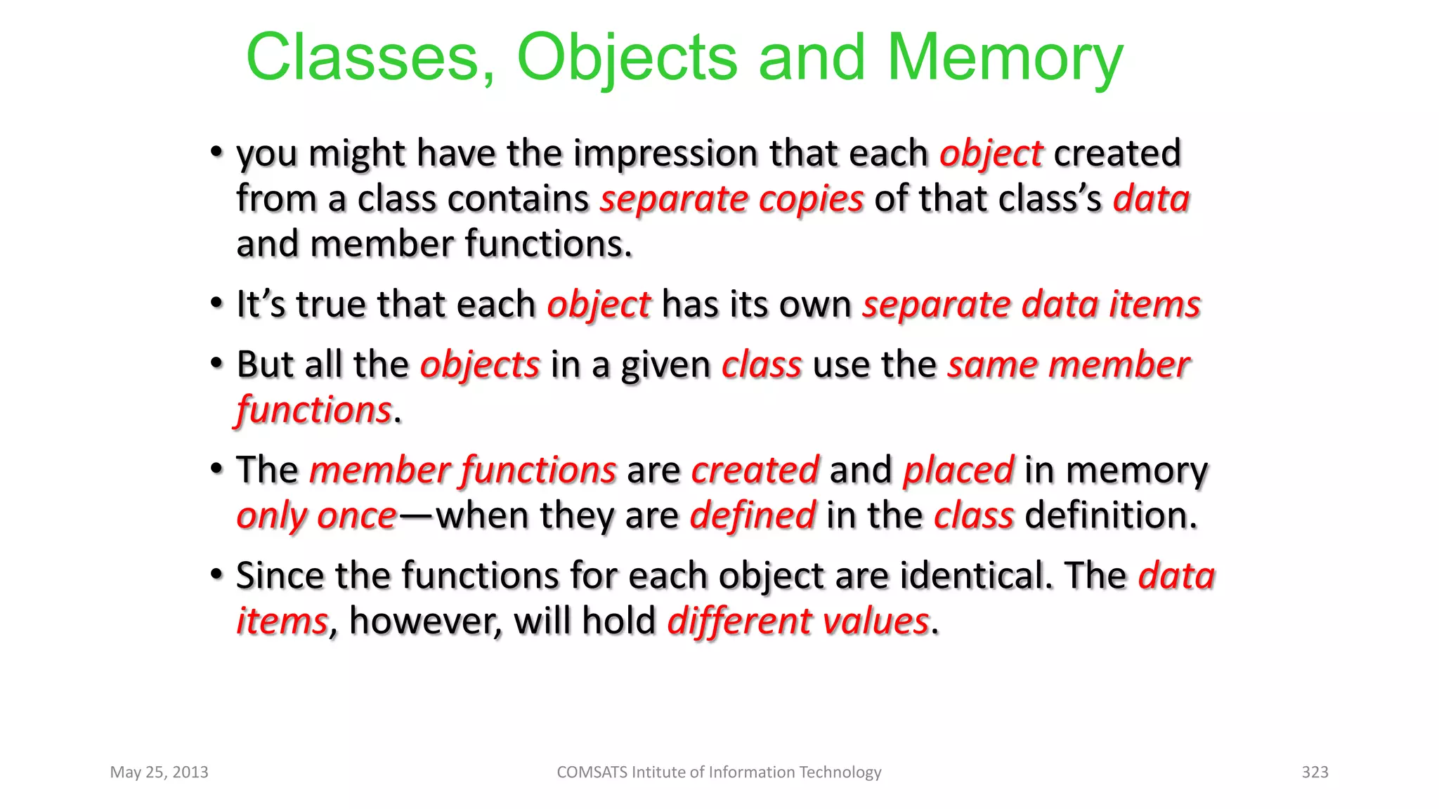 Classes, Objects and Memory
• you might have the impression that each object created
from a class contains separate copies of that class’s data
and member functions.
• It’s true that each object has its own separate data items
• But all the objects in a given class use the same member
functions.
• The member functions are created and placed in memory
only once—when they are defined in the class definition.
• Since the functions for each object are identical. The data
items, however, will hold different values.
May 25, 2013 COMSATS Intitute of Information Technology 323
 