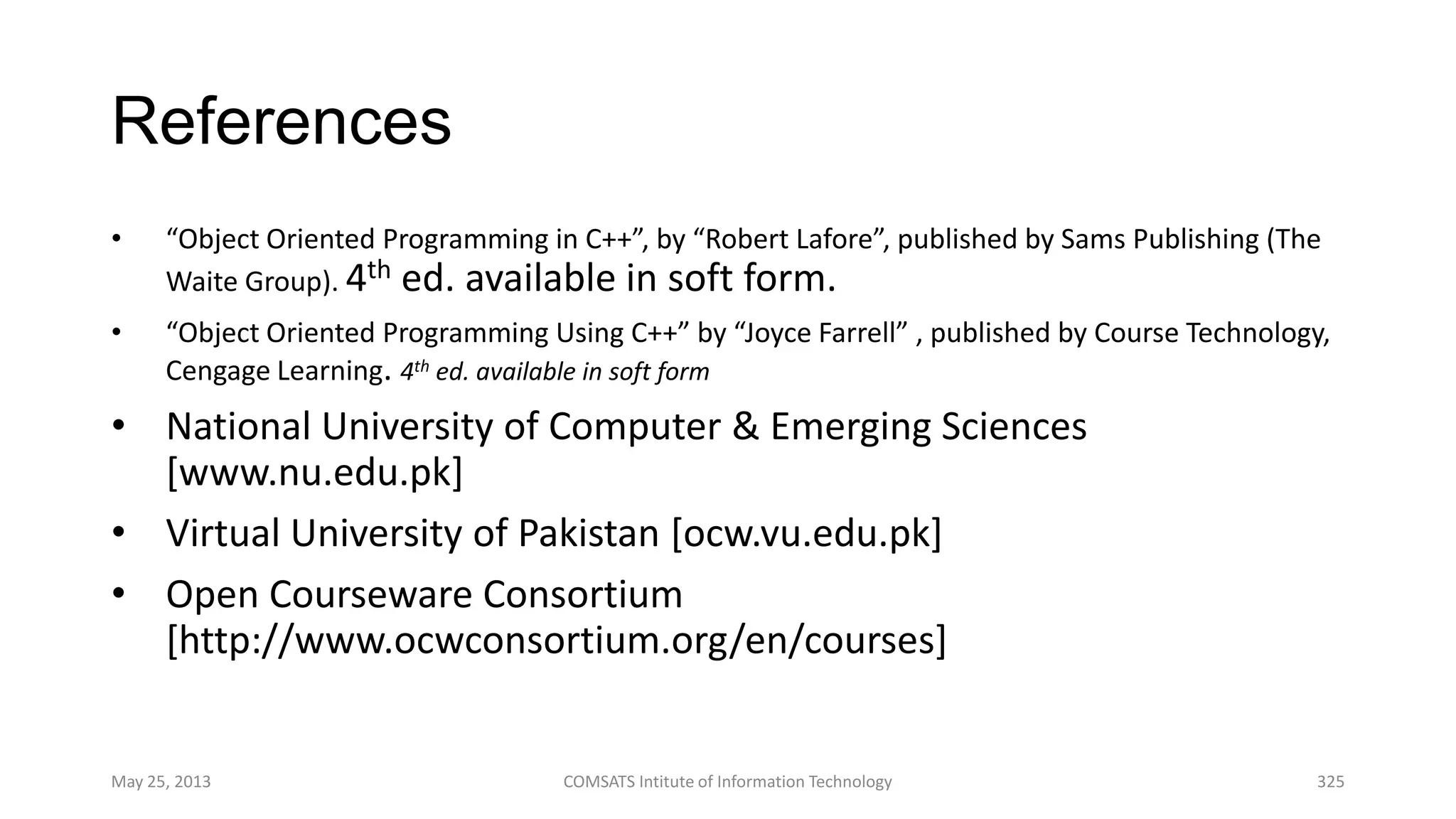 References
• “Object Oriented Programming in C++”, by “Robert Lafore”, published by Sams Publishing (The
Waite Group). 4th ed. available in soft form.
• “Object Oriented Programming Using C++” by “Joyce Farrell” , published by Course Technology,
Cengage Learning. 4th ed. available in soft form
• National University of Computer & Emerging Sciences
[www.nu.edu.pk]
• Virtual University of Pakistan [ocw.vu.edu.pk]
• Open Courseware Consortium
[http://www.ocwconsortium.org/en/courses]
May 25, 2013 COMSATS Intitute of Information Technology 325
 