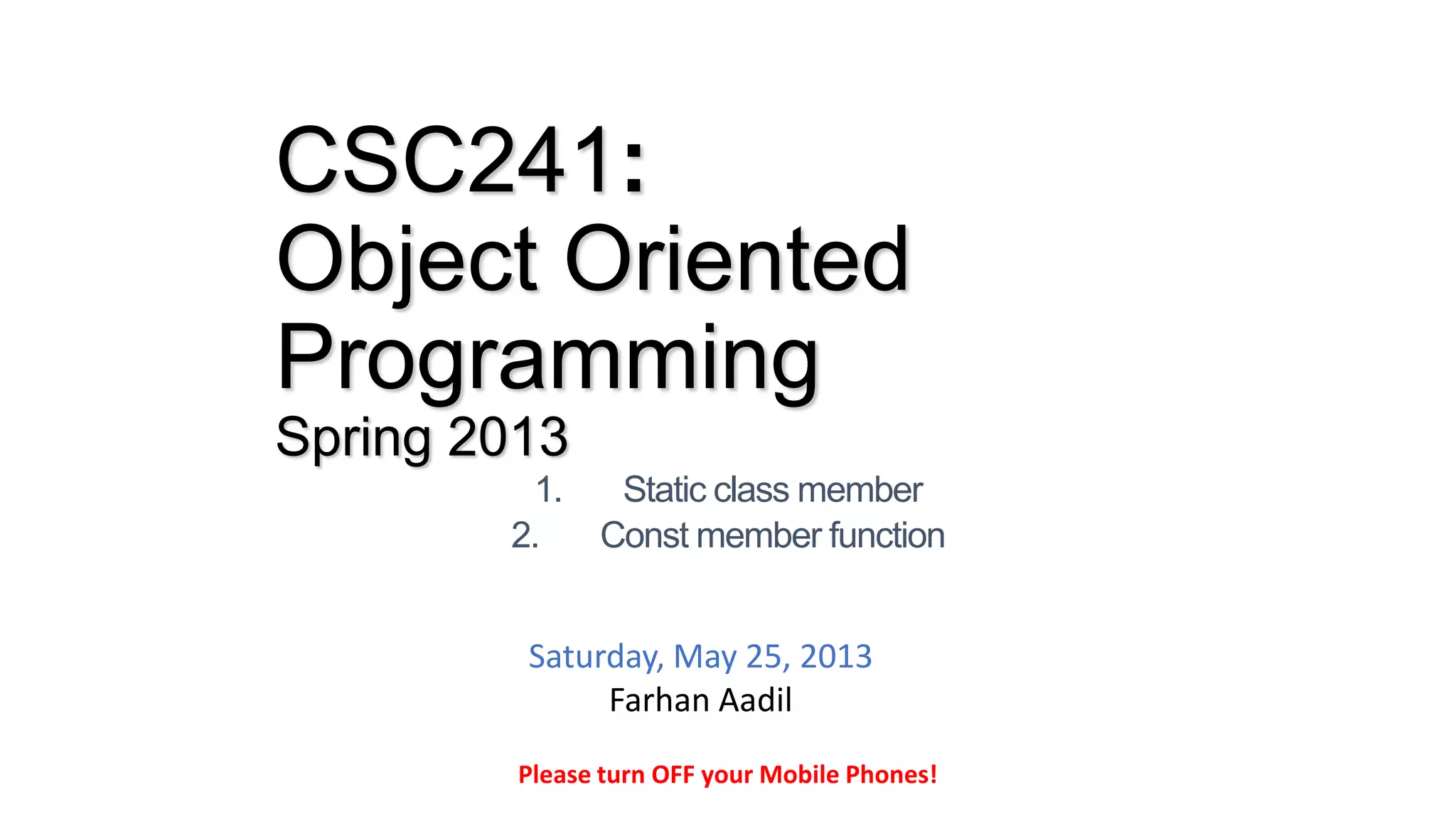 CSC241:
Object Oriented
Programming
Spring 2013
1. Static class member
2. Const member function
Please turn OFF your Mobile Phones!
Saturday, May 25, 2013
Farhan Aadil
 