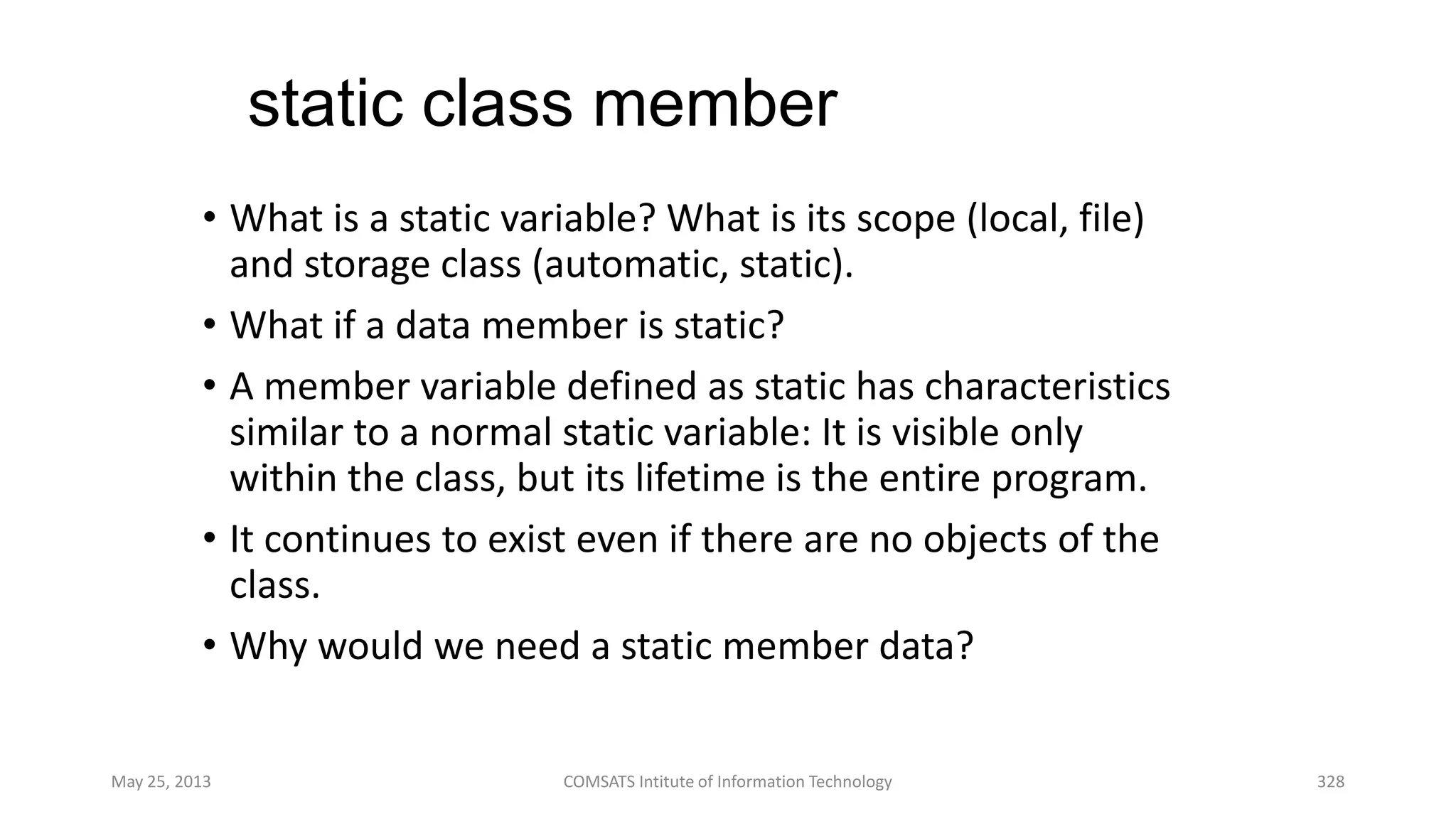 static class member
• What is a static variable? What is its scope (local, file)
and storage class (automatic, static).
• What if a data member is static?
• A member variable defined as static has characteristics
similar to a normal static variable: It is visible only
within the class, but its lifetime is the entire program.
• It continues to exist even if there are no objects of the
class.
• Why would we need a static member data?
May 25, 2013 COMSATS Intitute of Information Technology 328
 
