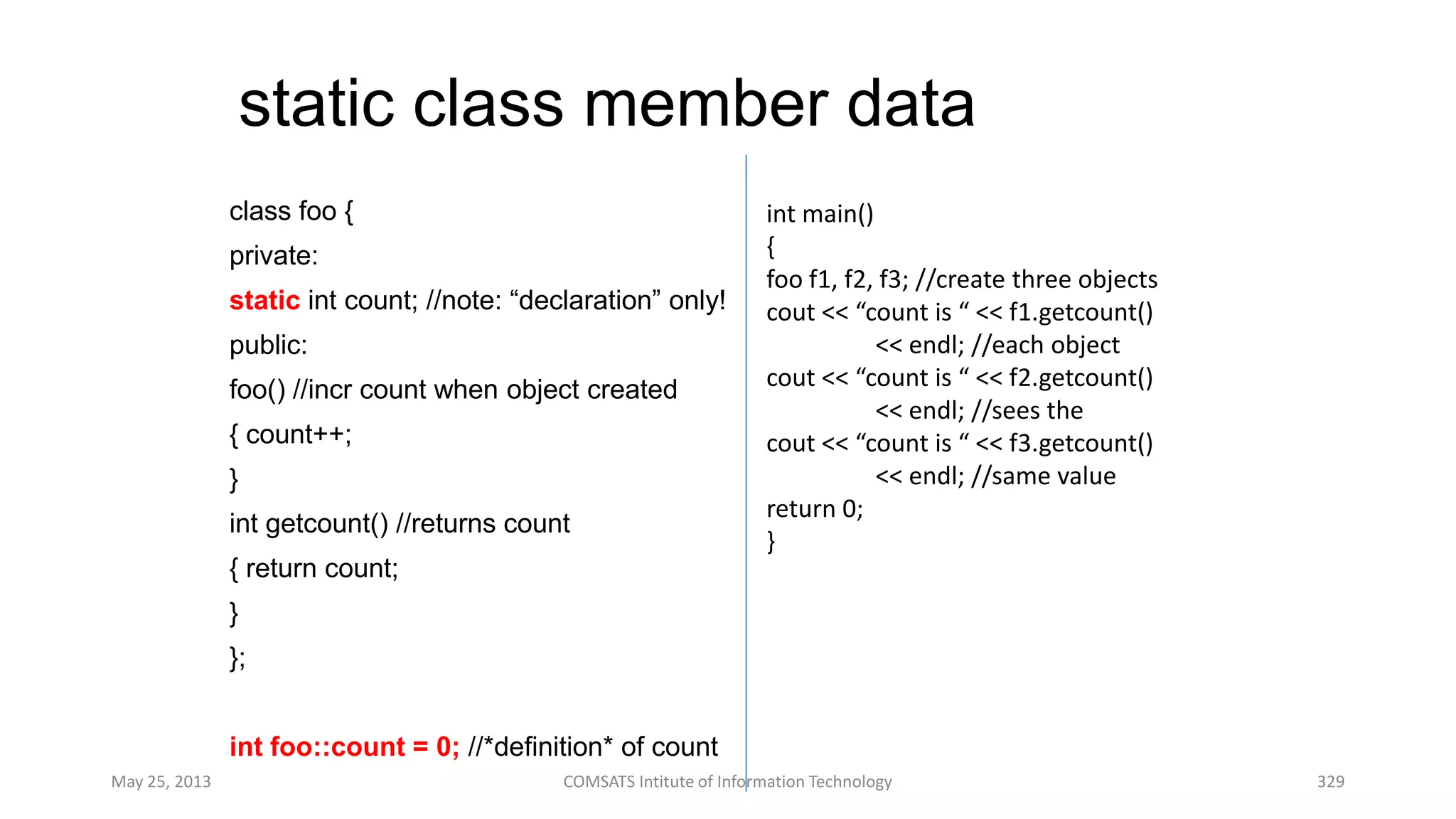 static class member data
class foo {
private:
static int count; //note: “declaration” only!
public:
foo() //incr count when object created
{ count++;
}
int getcount() //returns count
{ return count;
}
};
int foo::count = 0; //*definition* of count
May 25, 2013 COMSATS Intitute of Information Technology 329
int main()
{
foo f1, f2, f3; //create three objects
cout << “count is “ << f1.getcount()
<< endl; //each object
cout << “count is “ << f2.getcount()
<< endl; //sees the
cout << “count is “ << f3.getcount()
<< endl; //same value
return 0;
}
 