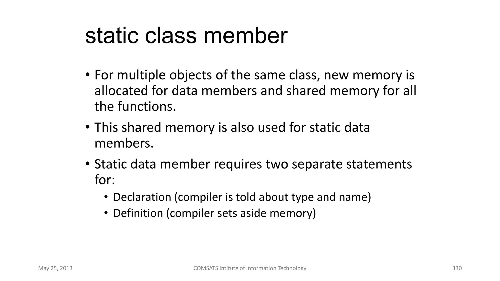 static class member
• For multiple objects of the same class, new memory is
allocated for data members and shared memory for all
the functions.
• This shared memory is also used for static data
members.
• Static data member requires two separate statements
for:
• Declaration (compiler is told about type and name)
• Definition (compiler sets aside memory)
May 25, 2013 COMSATS Intitute of Information Technology 330
 