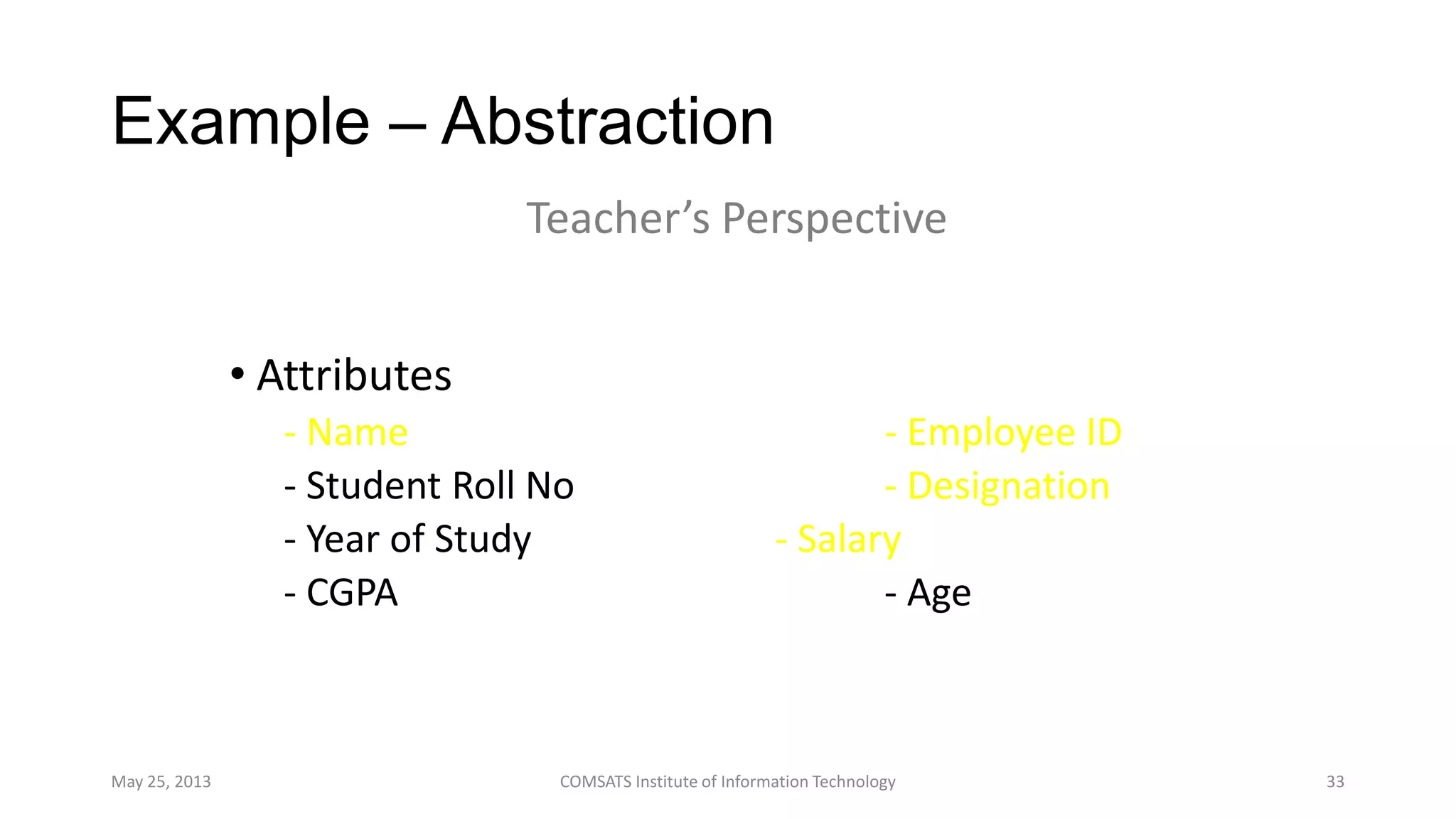 Example – Abstraction
• Attributes
- Name - Employee ID
- Student Roll No - Designation
- Year of Study - Salary
- CGPA - Age
May 25, 2013 COMSATS Institute of Information Technology 33
Teacher’s Perspective
 