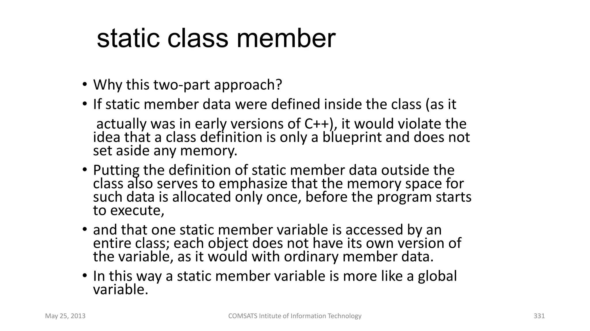 static class member
• Why this two-part approach?
• If static member data were defined inside the class (as it
actually was in early versions of C++), it would violate the
idea that a class definition is only a blueprint and does not
set aside any memory.
• Putting the definition of static member data outside the
class also serves to emphasize that the memory space for
such data is allocated only once, before the program starts
to execute,
• and that one static member variable is accessed by an
entire class; each object does not have its own version of
the variable, as it would with ordinary member data.
• In this way a static member variable is more like a global
variable.
May 25, 2013 COMSATS Intitute of Information Technology 331
 