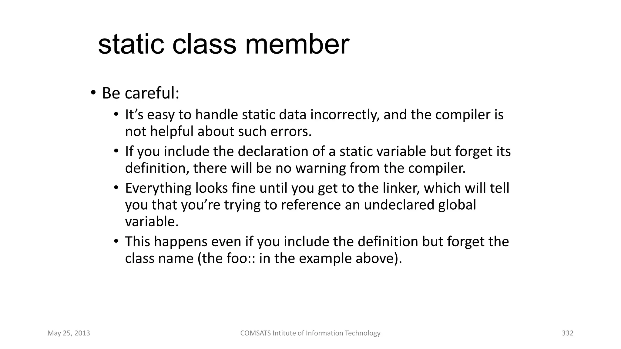 static class member
• Be careful:
• It’s easy to handle static data incorrectly, and the compiler is
not helpful about such errors.
• If you include the declaration of a static variable but forget its
definition, there will be no warning from the compiler.
• Everything looks fine until you get to the linker, which will tell
you that you’re trying to reference an undeclared global
variable.
• This happens even if you include the definition but forget the
class name (the foo:: in the example above).
May 25, 2013 COMSATS Intitute of Information Technology 332
 