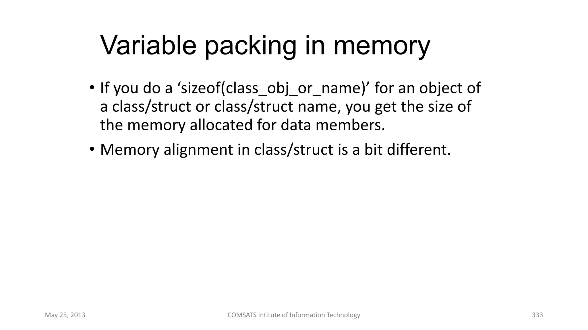 Variable packing in memory
• If you do a ‘sizeof(class_obj_or_name)’ for an object of
a class/struct or class/struct name, you get the size of
the memory allocated for data members.
• Memory alignment in class/struct is a bit different.
May 25, 2013 COMSATS Intitute of Information Technology 333
 
