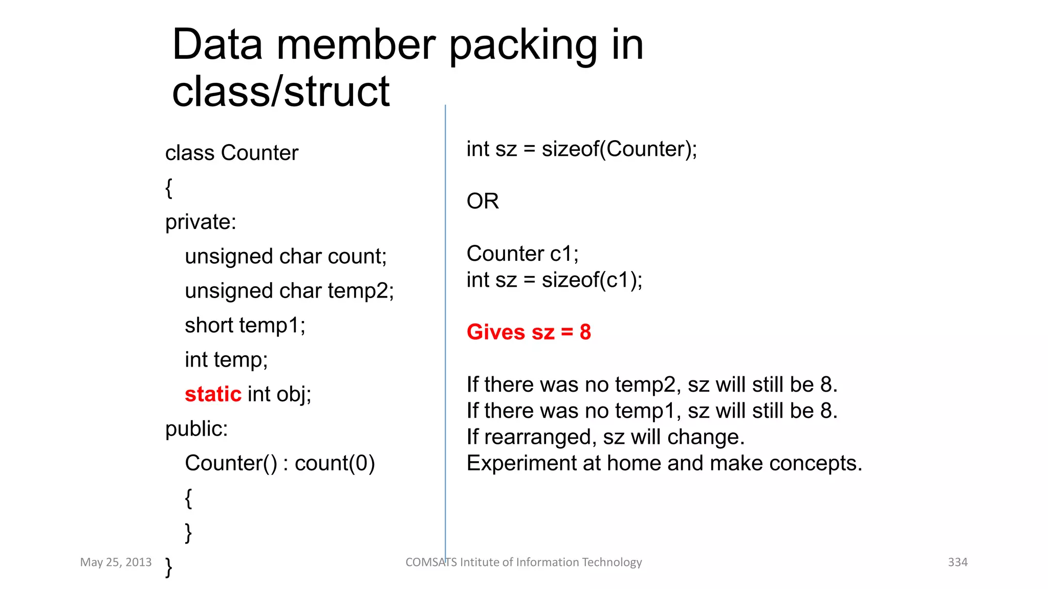 Data member packing in
class/struct
class Counter
{
private:
unsigned char count;
unsigned char temp2;
short temp1;
int temp;
static int obj;
public:
Counter() : count(0)
{
}
}May 25, 2013 COMSATS Intitute of Information Technology 334
int sz = sizeof(Counter);
OR
Counter c1;
int sz = sizeof(c1);
Gives sz = 8
If there was no temp2, sz will still be 8.
If there was no temp1, sz will still be 8.
If rearranged, sz will change.
Experiment at home and make concepts.
 