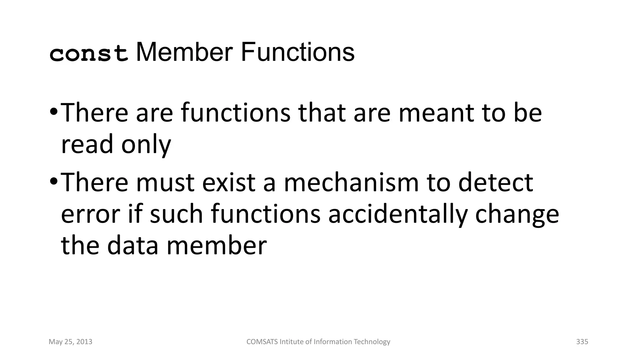 const Member Functions
•There are functions that are meant to be
read only
•There must exist a mechanism to detect
error if such functions accidentally change
the data member
May 25, 2013 COMSATS Intitute of Information Technology 335
 