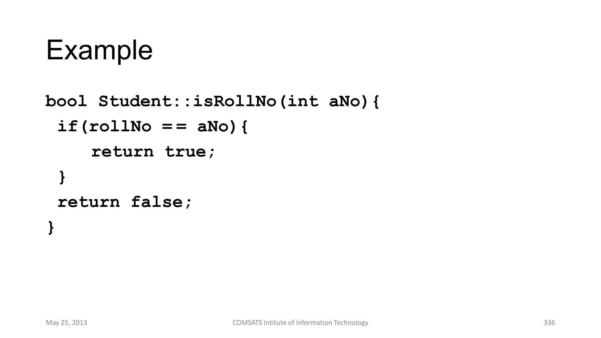 Example
bool Student::isRollNo(int aNo){
if(rollNo = = aNo){
return true;
}
return false;
}
May 25, 2013 COMSATS Intitute of Information Technology 336
 