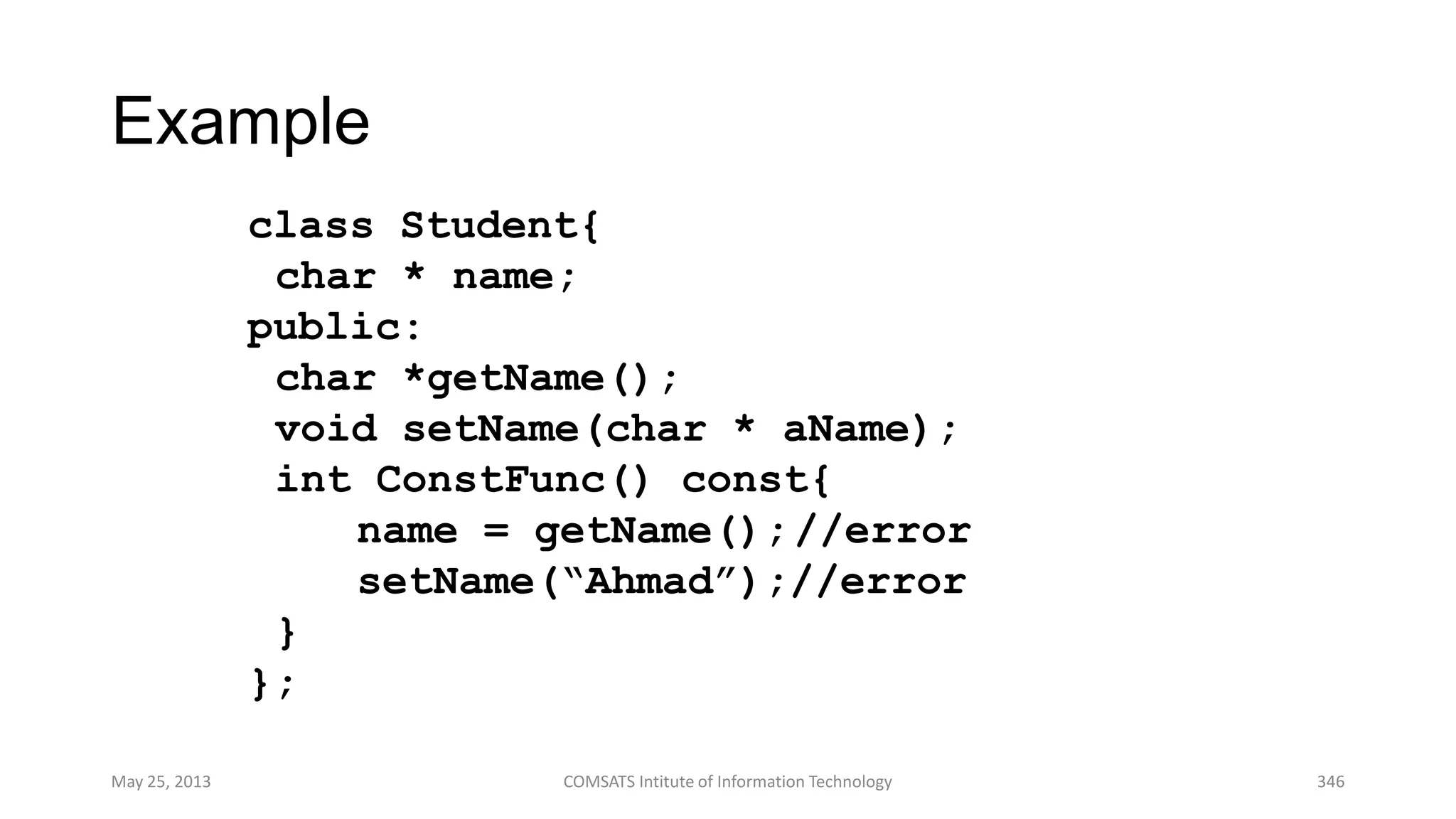 Example
class Student{
char * name;
public:
char *getName();
void setName(char * aName);
int ConstFunc() const{
name = getName();//error
setName(“Ahmad”);//error
}
};
May 25, 2013 COMSATS Intitute of Information Technology 346
 