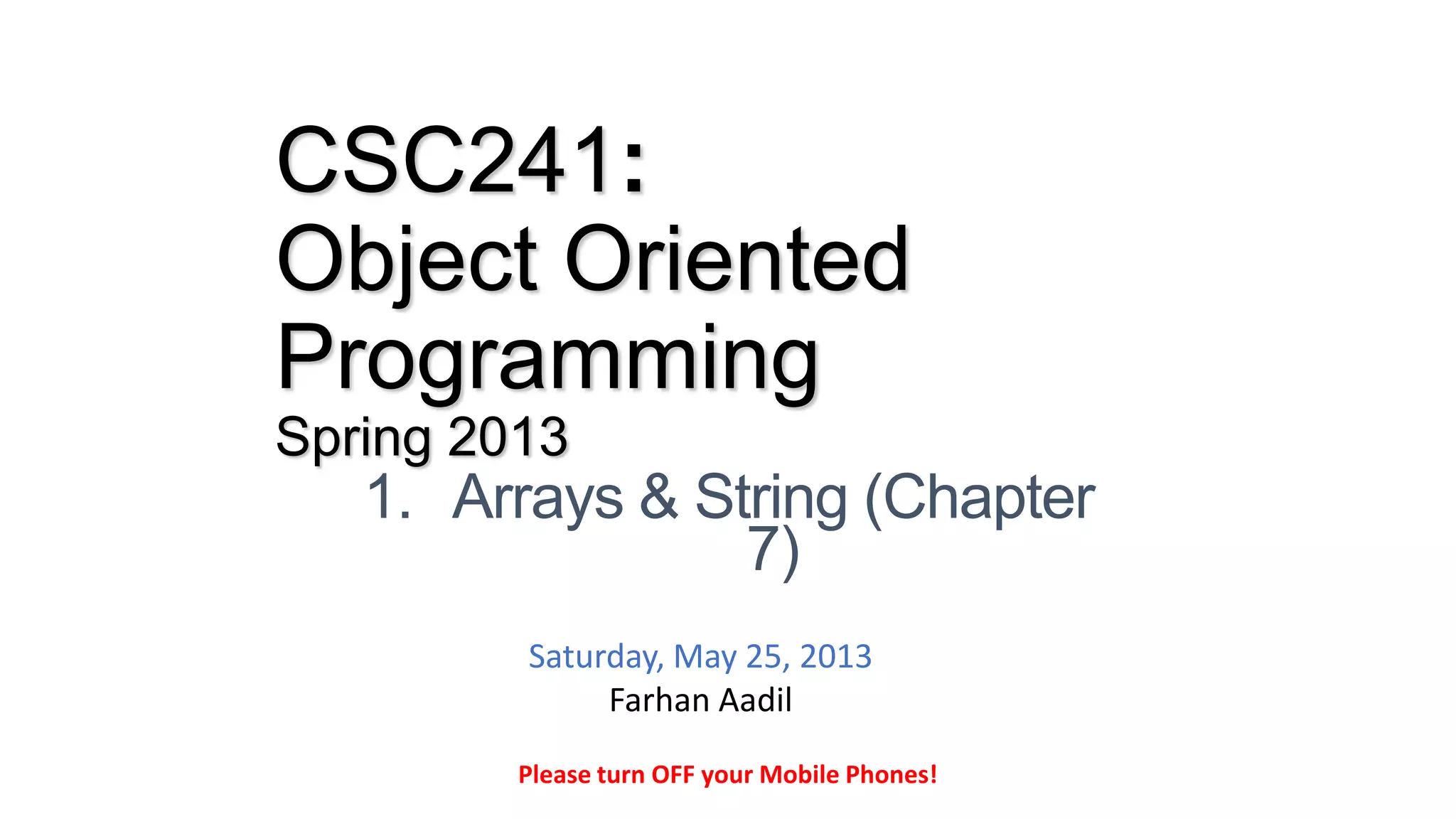 CSC241:
Object Oriented
Programming
Spring 2013
1. Arrays & String (Chapter
7)
Please turn OFF your Mobile Phones!
Saturday, May 25, 2013
Farhan Aadil
 