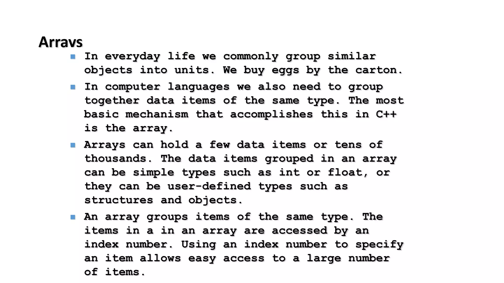 Arrays
 In everyday life we commonly group similar
objects into units. We buy eggs by the carton.
 In computer languages we also need to group
together data items of the same type. The most
basic mechanism that accomplishes this in C++
is the array.
 Arrays can hold a few data items or tens of
thousands. The data items grouped in an array
can be simple types such as int or float, or
they can be user-defined types such as
structures and objects.
 An array groups items of the same type. The
items in a in an array are accessed by an
index number. Using an index number to specify
an item allows easy access to a large number
of items.
 