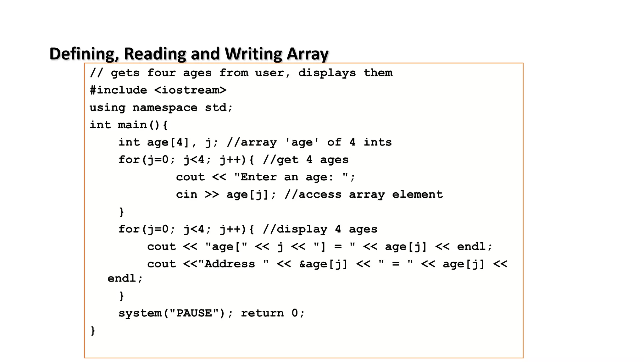 Defining, Reading and Writing Array
// gets four ages from user, displays them
#include <iostream>
using namespace std;
int main(){
int age[4], j; //array 'age' of 4 ints
for(j=0; j<4; j++){ //get 4 ages
cout << "Enter an age: ";
cin >> age[j]; //access array element
}
for(j=0; j<4; j++){ //display 4 ages
cout << "age[" << j << "] = " << age[j] << endl;
cout <<"Address " << &age[j] << " = " << age[j] <<
endl;
}
system("PAUSE"); return 0;
}
 