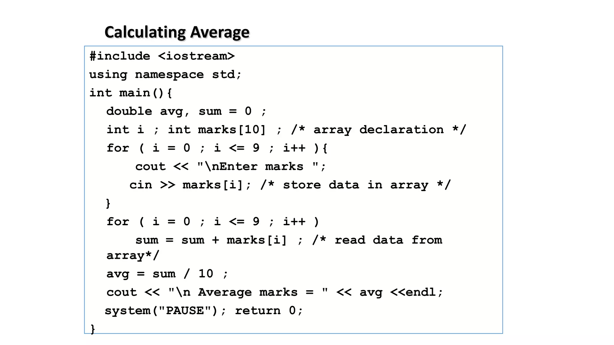 Calculating Average
#include <iostream>
using namespace std;
int main(){
double avg, sum = 0 ;
int i ; int marks[10] ; /* array declaration */
for ( i = 0 ; i <= 9 ; i++ ){
cout << "nEnter marks ";
cin >> marks[i]; /* store data in array */
}
for ( i = 0 ; i <= 9 ; i++ )
sum = sum + marks[i] ; /* read data from
array*/
avg = sum / 10 ;
cout << "n Average marks = " << avg <<endl;
system("PAUSE"); return 0;
}
 