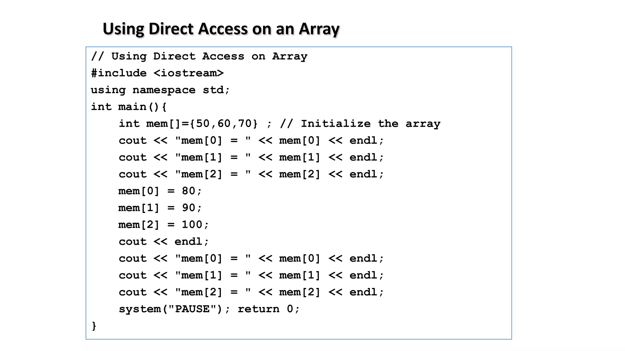 Using Direct Access on an Array
// Using Direct Access on Array
#include <iostream>
using namespace std;
int main(){
int mem[]={50,60,70} ; // Initialize the array
cout << "mem[0] = " << mem[0] << endl;
cout << "mem[1] = " << mem[1] << endl;
cout << "mem[2] = " << mem[2] << endl;
mem[0] = 80;
mem[1] = 90;
mem[2] = 100;
cout << endl;
cout << "mem[0] = " << mem[0] << endl;
cout << "mem[1] = " << mem[1] << endl;
cout << "mem[2] = " << mem[2] << endl;
system("PAUSE"); return 0;
}
 