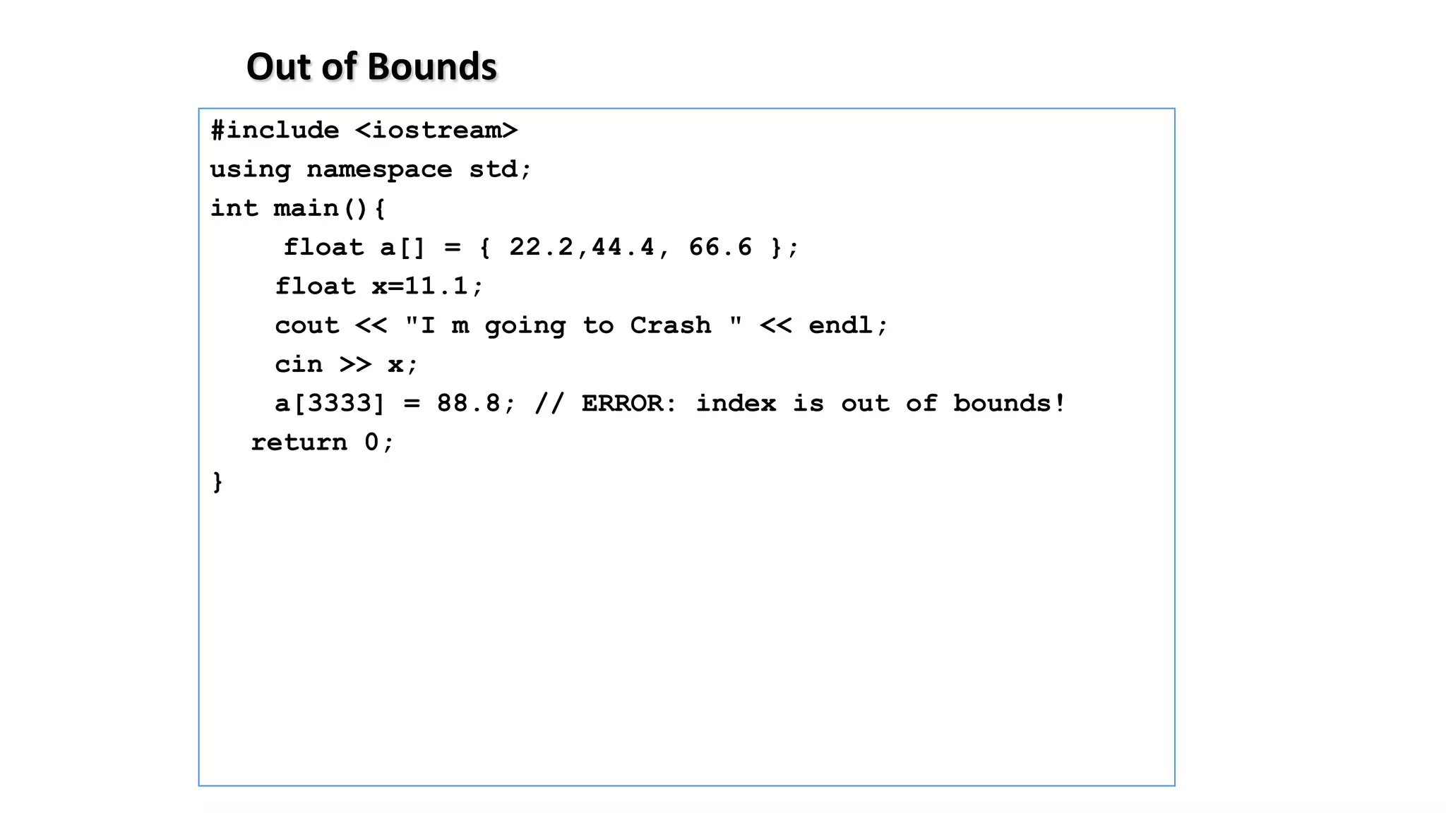 Out of Bounds
#include <iostream>
using namespace std;
int main(){
float a[] = { 22.2,44.4, 66.6 };
float x=11.1;
cout << "I m going to Crash " << endl;
cin >> x;
a[3333] = 88.8; // ERROR: index is out of bounds!
return 0;
}
 