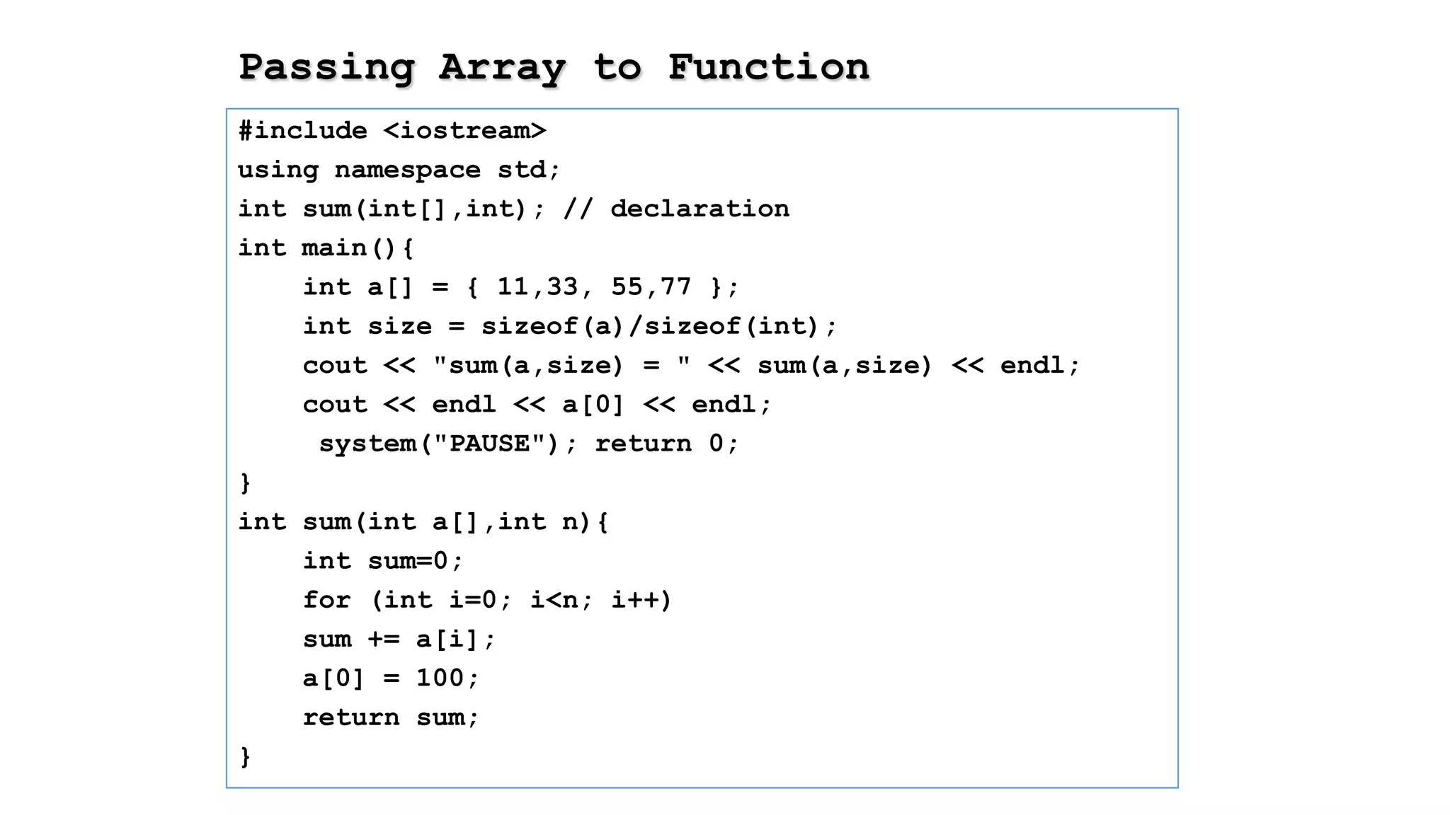 Passing Array to Function
#include <iostream>
using namespace std;
int sum(int[],int); // declaration
int main(){
int a[] = { 11,33, 55,77 };
int size = sizeof(a)/sizeof(int);
cout << "sum(a,size) = " << sum(a,size) << endl;
cout << endl << a[0] << endl;
system("PAUSE"); return 0;
}
int sum(int a[],int n){
int sum=0;
for (int i=0; i<n; i++)
sum += a[i];
a[0] = 100;
return sum;
}
 