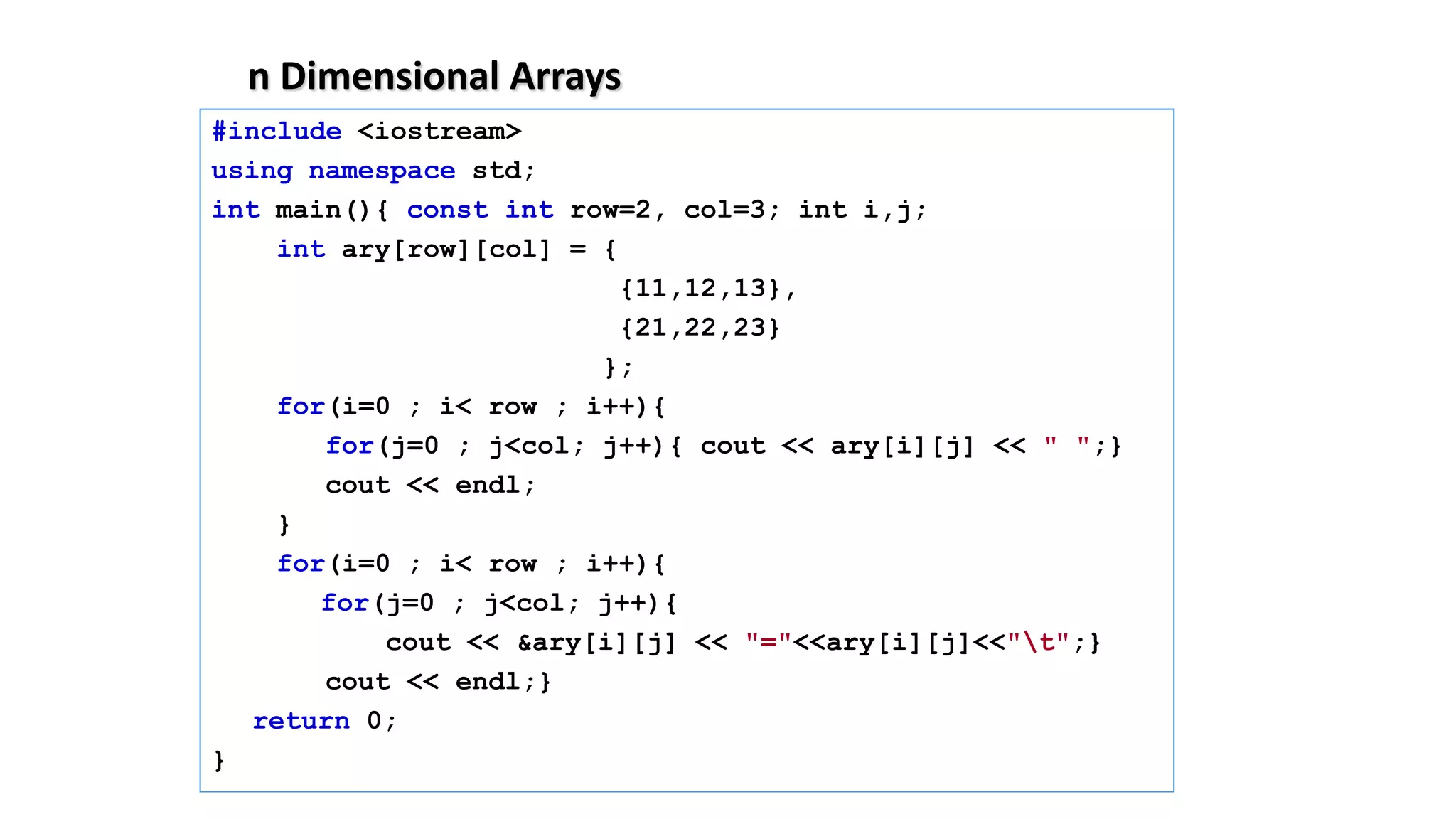 n Dimensional Arrays
#include <iostream>
using namespace std;
int main(){ const int row=2, col=3; int i,j;
int ary[row][col] = {
{11,12,13},
{21,22,23}
};
for(i=0 ; i< row ; i++){
for(j=0 ; j<col; j++){ cout << ary[i][j] << " ";}
cout << endl;
}
for(i=0 ; i< row ; i++){
for(j=0 ; j<col; j++){
cout << &ary[i][j] << "="<<ary[i][j]<<"t";}
cout << endl;}
return 0;
}
 
