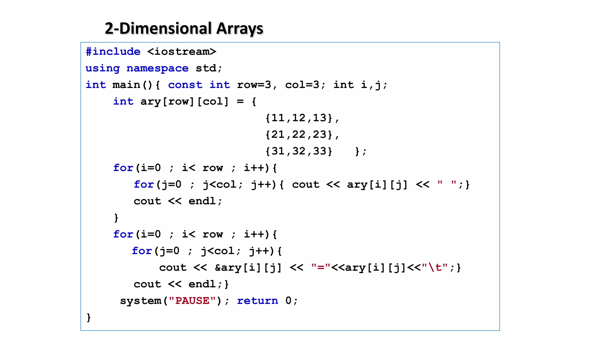 2-Dimensional Arrays
#include <iostream>
using namespace std;
int main(){ const int row=3, col=3; int i,j;
int ary[row][col] = {
{11,12,13},
{21,22,23},
{31,32,33} };
for(i=0 ; i< row ; i++){
for(j=0 ; j<col; j++){ cout << ary[i][j] << " ";}
cout << endl;
}
for(i=0 ; i< row ; i++){
for(j=0 ; j<col; j++){
cout << &ary[i][j] << "="<<ary[i][j]<<"t";}
cout << endl;}
system("PAUSE"); return 0;
}
 