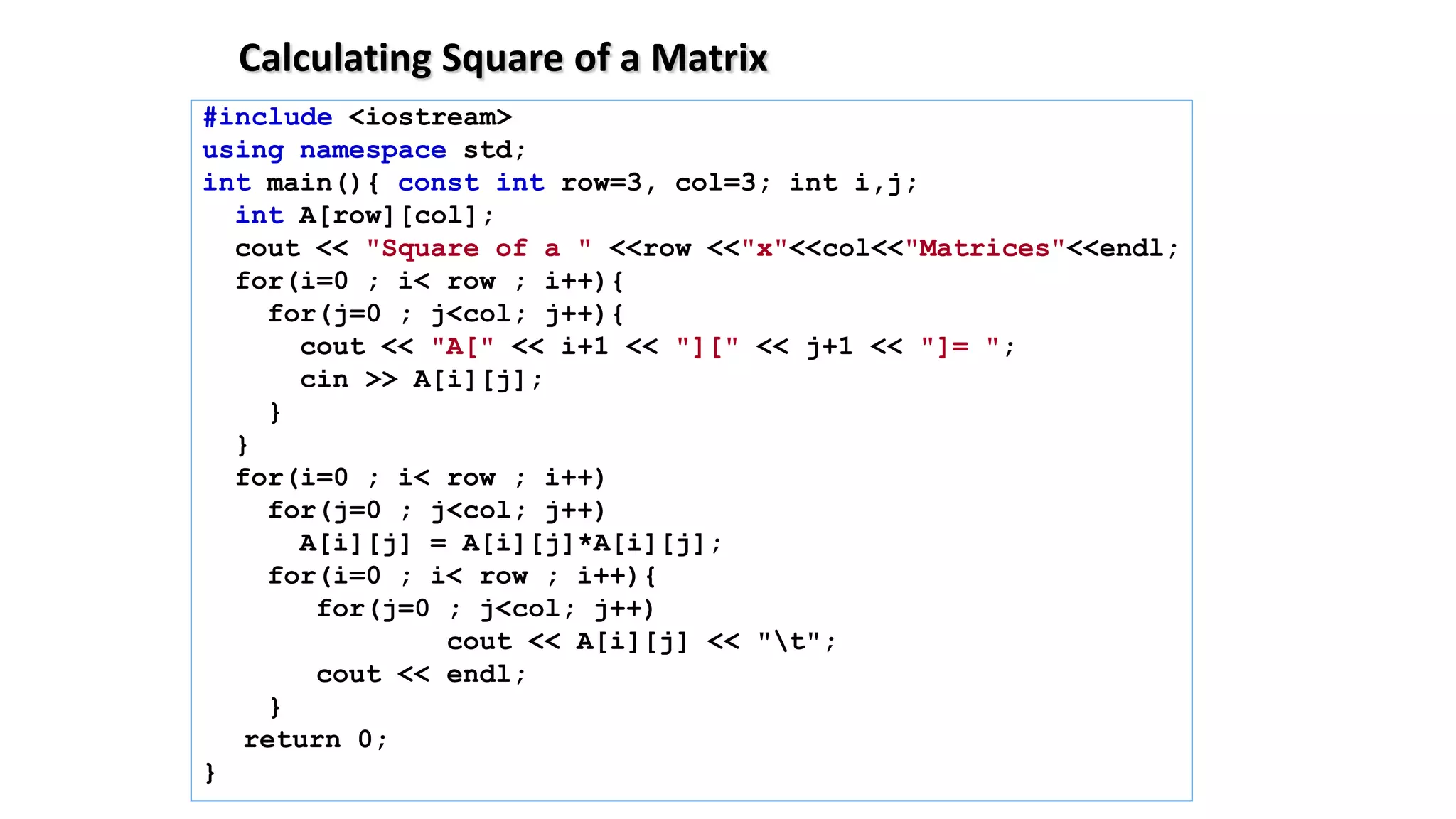 Calculating Square of a Matrix
#include <iostream>
using namespace std;
int main(){ const int row=3, col=3; int i,j;
int A[row][col];
cout << "Square of a " <<row <<"x"<<col<<"Matrices"<<endl;
for(i=0 ; i< row ; i++){
for(j=0 ; j<col; j++){
cout << "A[" << i+1 << "][" << j+1 << "]= ";
cin >> A[i][j];
}
}
for(i=0 ; i< row ; i++)
for(j=0 ; j<col; j++)
A[i][j] = A[i][j]*A[i][j];
for(i=0 ; i< row ; i++){
for(j=0 ; j<col; j++)
cout << A[i][j] << "t";
cout << endl;
}
return 0;
}
 
