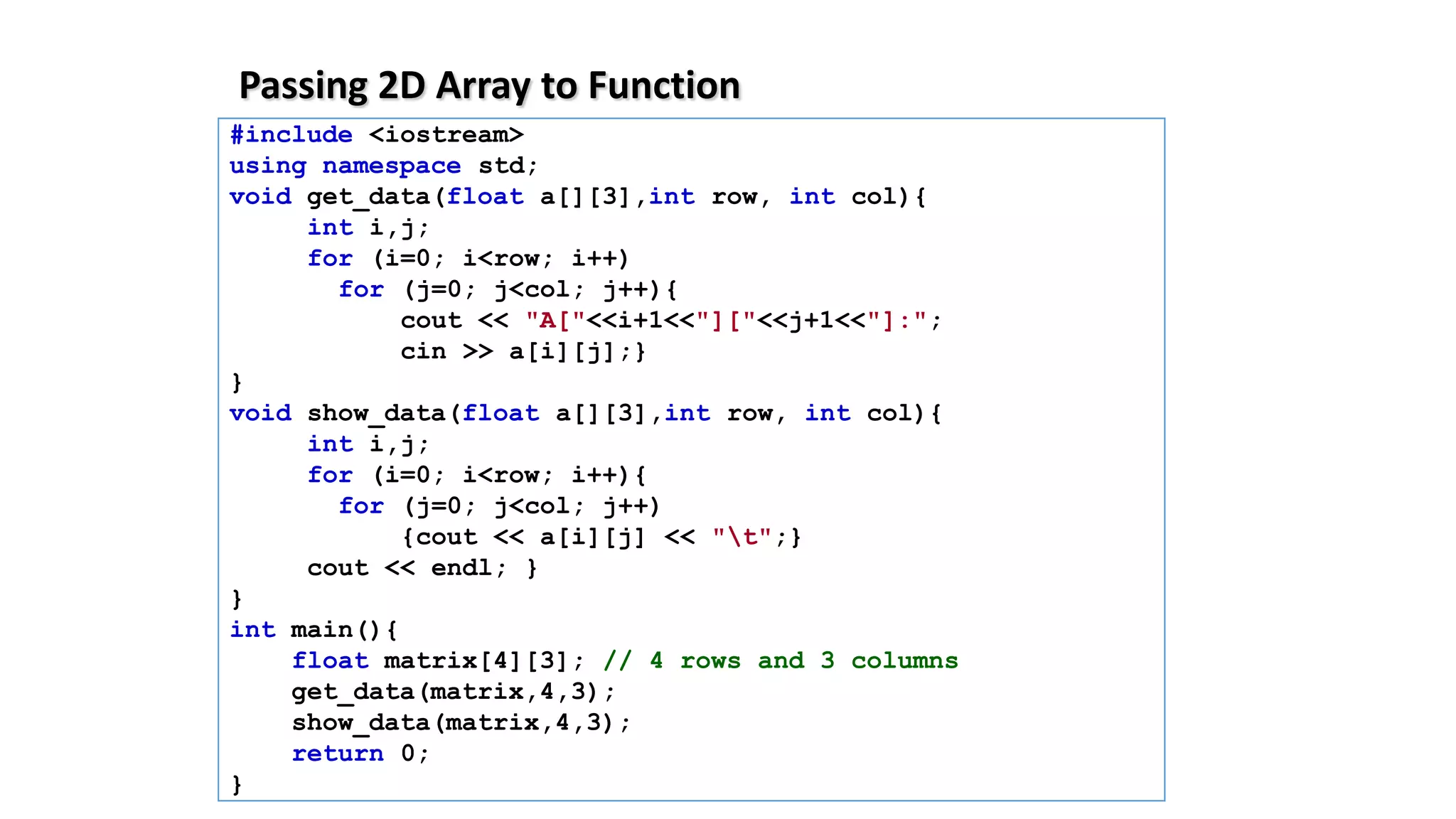 Passing 2D Array to Function
#include <iostream>
using namespace std;
void get_data(float a[][3],int row, int col){
int i,j;
for (i=0; i<row; i++)
for (j=0; j<col; j++){
cout << "A["<<i+1<<"]["<<j+1<<"]:";
cin >> a[i][j];}
}
void show_data(float a[][3],int row, int col){
int i,j;
for (i=0; i<row; i++){
for (j=0; j<col; j++)
{cout << a[i][j] << "t";}
cout << endl; }
}
int main(){
float matrix[4][3]; // 4 rows and 3 columns
get_data(matrix,4,3);
show_data(matrix,4,3);
return 0;
}
 