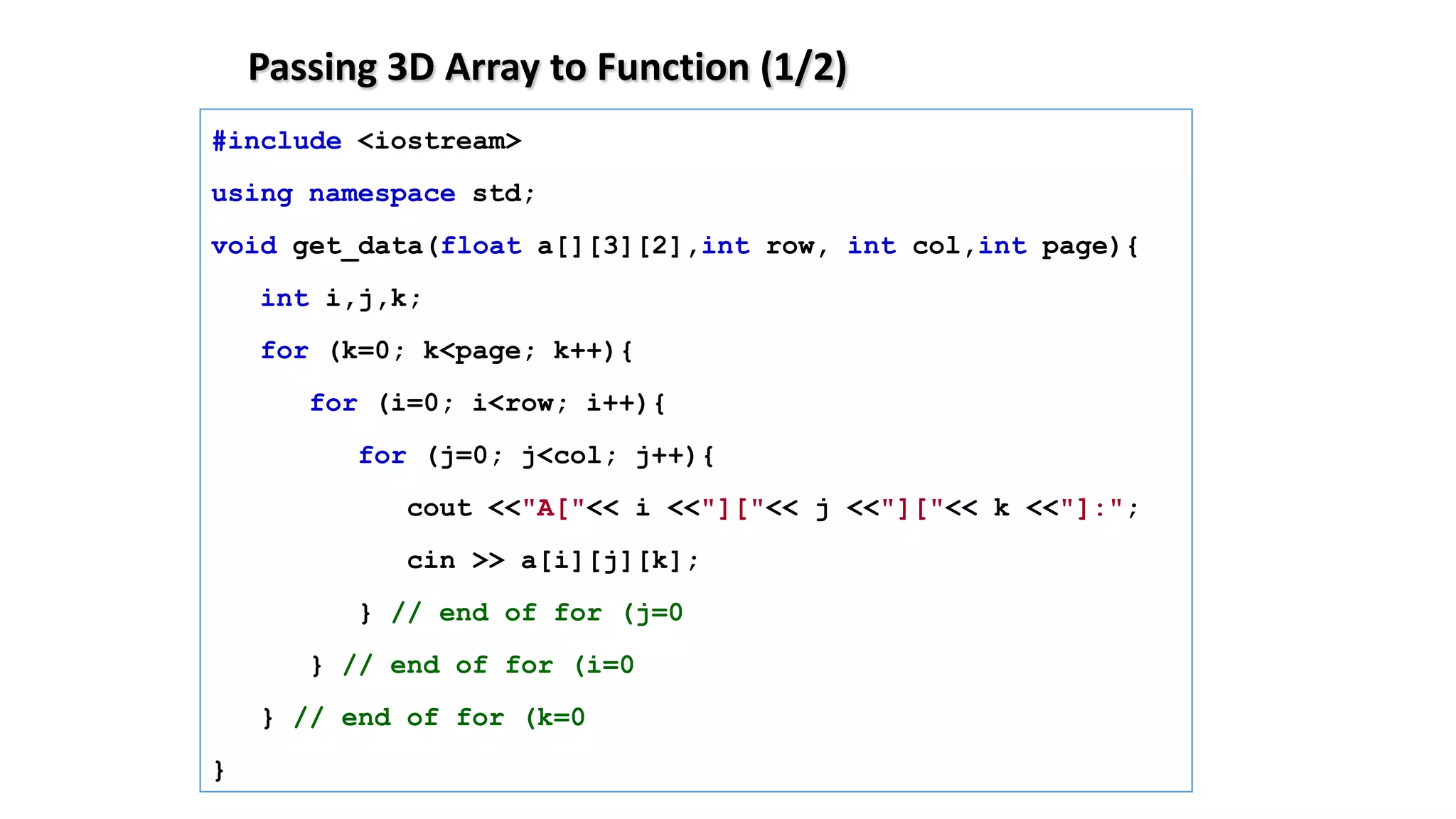 Passing 3D Array to Function (1/2)
#include <iostream>
using namespace std;
void get_data(float a[][3][2],int row, int col,int page){
int i,j,k;
for (k=0; k<page; k++){
for (i=0; i<row; i++){
for (j=0; j<col; j++){
cout <<"A["<< i <<"]["<< j <<"]["<< k <<"]:";
cin >> a[i][j][k];
} // end of for (j=0
} // end of for (i=0
} // end of for (k=0
}
 