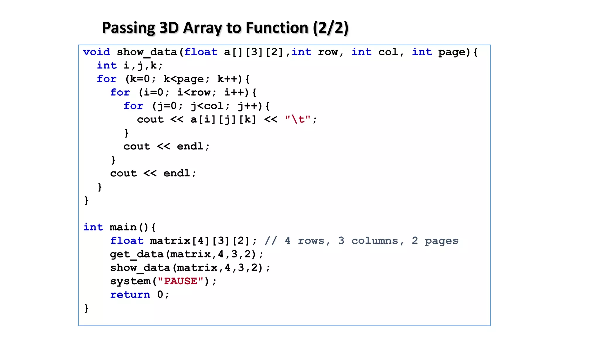 Passing 3D Array to Function (2/2)
void show_data(float a[][3][2],int row, int col, int page){
int i,j,k;
for (k=0; k<page; k++){
for (i=0; i<row; i++){
for (j=0; j<col; j++){
cout << a[i][j][k] << "t";
}
cout << endl;
}
cout << endl;
}
}
int main(){
float matrix[4][3][2]; // 4 rows, 3 columns, 2 pages
get_data(matrix,4,3,2);
show_data(matrix,4,3,2);
system("PAUSE");
return 0;
}
 